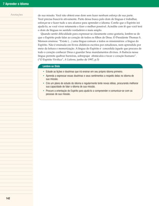 7 Aprender o Idioma


        Anotações     de sua missão. Você não obterá esse dom sem fazer nenhum esforço de sua parte.
                      Você precisa buscá-lo ativamente. Parte dessa busca pelo dom de línguas é trabalhar,
                      esforçar-se e fazer tudo a seu alcance para aprender o idioma. Confie que o Espírito irá
                      ajudá-lo, se você viver retamente e fizer o melhor possível. Acredite com fé que você terá
                      o dom de línguas no sentido verdadeiro e mais amplo.
                         Quando sentir dificuldade para expressar-se claramente como gostaria, lembre-se de
                      que o Espírito pode falar ao coração de todos os filhos de Deus. O Presidente Thomas S.
                      Monson ensinou: “Existe (…) uma língua comum a todos os missionários: a língua do
                      Espírito. Não é ensinada em livros didáticos escritos por estudiosos, nem aprendida por
                      meio da leitura e memorização. A língua do Espírito é concedida àquele que procura de
                      todo o coração conhecer Deus e guardar Seus mandamentos divinos. A fluência nessa
                      língua permite quebrar barreiras, sobrepujar obstáculos e tocar o coração humano”.
                      (“O Espírito Vivifica”, A Liahona, junho de 1997, p.3)

                          Lembre-se Disto

                          • Estude as lições e doutrinas que irá ensinar em seu próprio idioma primeiro.
                          • Aprenda a expressar essas doutrinas e seus sentimentos a respeito delas no idioma de
                            sua missão.
                          • Crie um plano de estudo do idioma e regularmente tente novas idéias, procurando melhorar
                            sua capacidade de falar o idioma de sua missão.
                          • Procure a orientação do Espírito para ajudá-lo a compreender e comunicar-se com as
                            pessoas de sua missão.




  142
 
