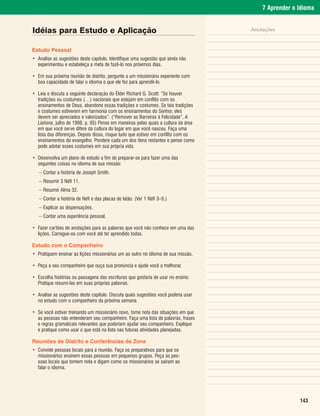 7 Aprender o Idioma


Idéias para Estudo e Aplicação                                                     Anotações


Estudo Pessoal
• Analise as sugestões deste capítulo. Identifique uma sugestão que ainda não
  experimentou e estabeleça a meta de fazê-lo nos próximos dias.

• Em sua próxima reunião de distrito, pergunte a um missionário experiente com
  boa capacidade de falar o idioma o que ele fez para aprendê-lo.

• Leia e discuta a seguinte declaração do Élder Richard G. Scott: “Se houver
  tradições ou costumes (…) nacionais que estejam em conflito com os
  ensinamentos de Deus, abandone essas tradições e costumes. Se tais tradições
  e costumes estiverem em harmonia com os ensinamentos do Senhor, eles
  devem ser apreciados e valorizados”. (“Remover as Barreiras à Felicidade”, A
  Liahona, julho de 1998, p. 95) Pense em maneiras pelas quais a cultura da área
  em que você serve difere da cultura do lugar em que você nasceu. Faça uma
  lista das diferenças. Depois disso, risque tudo que estiver em conflito com os
  ensinamentos do evangelho. Pondere cada um dos itens restantes e pense como
  pode adotar esses costumes em sua própria vida.

• Desenvolva um plano de estudo a fim de preparar-se para fazer uma das
  seguintes coisas no idioma de sua missão:
   – Contar a história de Joseph Smith.
   – Resumir 3 Néfi 11.
   – Resumir Alma 32.
   – Contar a história de Néfi e das placas de latão. (Ver 1 Néfi 3–5.)
   – Explicar as dispensações.
   – Contar uma experiência pessoal.

• Fazer cartões de anotações para as palavras que você não conhece em uma das
  lições. Carregue-os com você até ter aprendido todas.

Estudo com o Companheiro
• Pratiquem ensinar as lições missionárias um ao outro no idioma de sua missão.

• Peça a seu companheiro que ouça sua pronúncia e ajude você a melhorar.

• Escolha histórias ou passagens das escrituras que gostaria de usar no ensino.
  Pratique resumi-las em suas próprias palavras.

• Analise as sugestões deste capítulo. Discuta quais sugestões você poderia usar
  no estudo com o companheiro da próxima semana.

• Se você estiver treinando um missionário novo, tome nota das situações em que
  as pessoas não entenderam seu companheiro. Faça uma lista de palavras, frases
  e regras gramaticais relevantes que poderiam ajudar seu companheiro. Explique
  e pratique como usar o que está na lista nas futuras atividades planejadas.

Reuniões de Distrito e Conferências de Zona
• Convide pessoas locais para a reunião. Faça os preparativos para que os
  missionários ensinem essas pessoas em pequenos grupos. Peça às pes-
  soas locais que tomem nota e digam como os missionários se saíram ao
  falar o idioma.




                                                                                                    143
 
