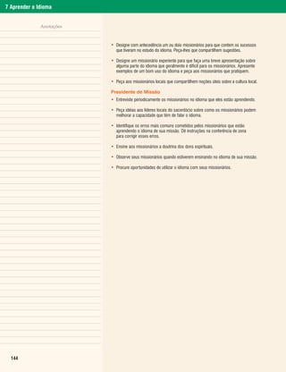 7 Aprender o Idioma


              Anotações


                          • Designe com antecedência um ou dois missionários para que contem os sucessos
                            que tiveram no estudo do idioma. Peça-lhes que compartilhem sugestões.

                          • Designe um missionário experiente para que faça uma breve apresentação sobre
                            alguma parte do idioma que geralmente é difícil para os missionários. Apresente
                            exemplos de um bom uso do idioma e peça aos missionários que pratiquem.

                          • Peça aos missionários locais que compartilhem noções úteis sobre a cultura local.

                          Presidente de Missão
                          • Entreviste periodicamente os missionários no idioma que eles estão aprendendo.

                          • Peça idéias aos líderes locais do sacerdócio sobre como os missionários podem
                            melhorar a capacidade que têm de falar o idioma.

                          • Identifique os erros mais comuns cometidos pelos missionários que estão
                            aprendendo o idioma de sua missão. Dê instruções na conferência de zona
                            para corrigir esses erros.

                          • Ensine aos missionários a doutrina dos dons espirituais.

                          • Observe seus missionários quando estiverem ensinando no idioma de sua missão.

                          • Procure oportunidades de utilizar o idioma com seus missionários.




  144
 