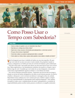 8 Usar o Tempo com Sabedoria




Como Posso Usar o                                                                                            Anotações



Tempo com Sabedoria?
    Pense Nisto

    • Como as metas me ajudam a ser um missionário mais eficaz ?
    • Qual deve ser o enfoque das minhas metas?
    • Quais são os meus recursos e ferramentas para planejamento, e como devo usá-los?
    • Por que o livro de área é importante?
    • Como devo realizar as sessões de planejamento diário e semanal?
    • Como saberei se minhas metas e planos estão ajudando a levar adiante o trabalho do Senhor?



V
    ocê foi designado para fazer o trabalho do Senhor em uma área específica. Ele quer
    que você cuide de sua área com amor e muito cuidado. Seu propósito é ajudar as
pessoas a achegarem-se ao Senhor por meio do convênio do batismo e pela confirmação.
   Você deve fazer tudo o que puder para deixar sua área mais forte do que você a encon-
trou. Metas significativas e um planejamento cuidadoso irão ajudá-lo a cumprir o que o
Senhor exige de você. À medida que você cuidar de sua área designada, você prestará
contas dessa responsabilidade sagrada ao Senhor e a seus líderes da missão.
   Sua carta de chamado missionário declara: “Esperamos que devote todo seu tempo e
atenção ao serviço do Senhor, desligando-se de todos os seus afazeres pessoais. Ao fazê-lo,
o Senhor o abençoará e você se tornará um defensor e mensageiro eficaz da verdade.
Depositamos nossa confiança em você e oramos para que o Senhor o ajude a cumprir
com suas responsabilidades no desempenho dessa sagrada designação”. Este capítulo
irá ajudá-lo a saber como o estabelecimento de metas, o planejamento e a aceitação de
responsabilidades podem auxiliar muitas pessoas a receberem o evangelho restaurado.




                                                                                                                         145
 