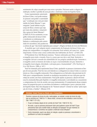 1 Meu Propósito


       Anotações   sentimento de culpa causado por seus erros e pecados. Precisam sentir a alegria da
                   redenção, receber o perdão de seus pecados e desfrutar o dom do Espírito Santo.
                      Como representante autorizado
                   de Jesus Cristo, você pode ensinar
                   às pessoas com poder e autoridade
                   que “a redenção nos vem por inter-
                   médio do Santo Messias” e que
                   ninguém “pode habitar na pre-
                   sença de Deus a menos que seja
                   por meio dos méritos e misericór-
                   dia e graça do Santo Messias”.
                   (2 Néfi 2:6, 8) Ao aceitarem o evan-
                   gelho restaurado de Jesus Cristo
                   e receberem as ordenanças do
                   batismo e confirmação pela autori-
                   dade do sacerdócio, elas podem ter
                   a certeza de que “não foram rejeitadas para sempre”. (Página de Rosto do Livro de Mórmon)
                      À medida que você adquire maior compreensão da Expiação de Jesus Cristo, seu
                   desejo de compartilhar o evangelho irá aumentar Você sentirá, tal como Leí, “quão
                   importante é tornar estas coisas conhecidas dos habitantes da Terra”. (2 Néfi 2:8)
                      O Presidente Ezra Taft Benson ensinou: “Somos ordenados por Deus a levar este
                   evangelho para todo o mundo. Essa é a causa que nos deve unir hoje. Somente o
                   evangelho salvará o mundo da calamidade de sua própria autodestruição. Somente o
                   evangelho unirá os homens de todas as raças e nacionalidades em paz. Somente o
                   evangelho trará alegria, felicidade e salvação para a humanidade”. (The Teachings of
                   Ezra Taft Benson, 1988, p. 167.)
                      Você foi chamado para representar Jesus Cristo, ajudando as pessoas a tornarem-se lim-
                   pas de seus pecados. Você faz isso convidando-as a achegarem-se a Jesus Cristo e a conver-
                   terem-se a Seu evangelho restaurado. Para achegarem-se ao Salvador, elas precisam ter fé
                   Nele para o arrependimento, fazendo as mudanças necessárias em sua vida para que ela
                   esteja de acordo com Seus ensinamentos. Você pode ajudar as pessoas a desenvolverem
                   essa fé, ensinando-lhes pelo Espírito o evangelho restaurado e convidando-as a assumirem
                   o compromisso de viver de acordo com seus ensinamentos. O cumprimento desse compro-
                   misso irá prepará-las para os convênios do batismo e confirmação e para o precioso dom
                   do Espírito Santo. Elas irão despojar-se do “homem natural” e tornar-se santas “pela expia-
                   ção de Cristo, o Senhor”. (Mosias 3:19)

                       Atividade: Estudo Pessoal ou Estudo com o Companheiro

                       Examine a gravura da árvore da vida, nesta página, ao estudar a visão da árvore da vida,
                       que se encontra em 1 Néfi 8 e 11. Nessa visão, a árvore da vida simboliza o amor de Deus.
                       (Ver 1 Néfi 11:21–22.)
                       • O que Leí desejou depois de ter comido do fruto? (Ver 1 Néfi 8:10–18.)
                       • Na visão, o que as pessoas precisavam fazer para poderem comer do fruto? O que
                         precisamos fazer para receber todas as bênçãos da Expiação? De que maneiras os
                         compromissos e convênios nos ajudam a desfrutar essas bênçãos?
                       • Como missionário, qual é seu dever em relação a ajudar as pessoas a encontrarem e
                         partilharem os frutos do evangelho?



   2
 