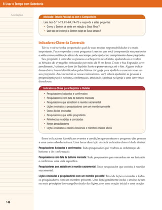 8 Usar o Tempo com Sabedoria


        Anotações
                               Atividade: Estudo Pessoal ou com o Companheiro

                               Leia Jacó 5:11–13, 61–64, 74–75 e responda a estas perguntas:
                               • Como o Senhor se sente em relação a Seus filhos?
                               • Que tipo de esforço o Senhor exige de Seus servos?



                        Indicadores-Chave da Conversão
                           Talvez você se tenha perguntado qual de suas muitas responsabilidades é a mais
                        importante. Para responder a essa pergunta é preciso que você compreenda seu propósito
                        e saiba como a utilização eficaz de seu tempo pode ajudar no cumprimento desse propósito.
                           Seu propósito é convidar as pessoas a achegarem-se a Cristo, ajudando-as a receber
                        as bênçãos do evangelho restaurado por meio da fé em Jesus Cristo e Sua Expiação, arre-
                        pendimento, batismo, o dom do Espírito Santo e perseverança até o fim. Alguns indica-
                        dores-chave foram identificados pelos líderes da Igreja para ajudá-lo a concentrar-se em
                        seu propósito. Ao concentrar-se nesses indicadores, você estará ajudando as pessoas a
                        progredirem para o batismo, confirmação, atividade contínua na Igreja e uma conversão
                        duradoura.

                               Indicadores-Chave para Registrar e Relatar

                               • Pesquisadores batizados e confirmados
                               • Pesquisadores com data de batismo marcada
                               • Pesquisadores que assistiram à reunião sacramental
                               • Lições ensinadas a pesquisadores com um membro presente
                               • Outras lições ensinadas
                               • Pesquisadores que estão progredindo
                               • Referências recebidas e contatadas
                               • Novos pesquisadores
                               • Lições ensinadas a recém-conversos e membros menos ativos


                           Esses indicadores identificam eventos e condições que mostram o progresso das pessoas
                        a uma conversão duradoura. Uma breve descrição de cada indicador-chave é dada abaixo:

                        Pesquisadores batizados e confirmados: Todo pesquisador que recebeu as ordenanças do
                        batismo e de confirmação.

                        Pesquisadores com data de batismo marcada: Todo pesquisador que concordou em ser batizado
                        e confirmou uma data específica.

                        Pesquisadores que assistiram à reunião sacramental: Todo pesquisador que assistiu à reunião
                        sacramental.

                        Lições ensinadas a pesquisadores com um membro presente: Total de lições ensinadas a todos
                        os pesquisadores com um membro presente. Uma lição geralmente inclui o ensino de um
                        ou mais princípios do evangelho tirado das lições, com uma oração inicial e uma oração




  146
 