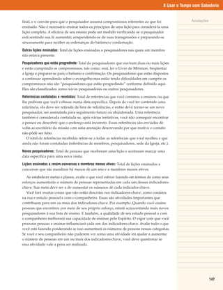 8 Usar o Tempo com Sabedoria


final, e o convite para que o pesquisador assuma compromissos referentes ao que foi                    Anotações
ensinado. Não é necessário ensinar todos os princípios de uma lição para considerá-la uma
lição completa. A eficácia de seu ensino pode ser medido verificando se o pesquisador
está sentindo sua fé aumentar, arrependendo-se de suas transgressões e preparando-se
sinceramente para receber as ordenanças do batismo e confirmação.

Outras lições ensinadas: Total de lições ensinadas a pesquisadores nas quais um membro
não estava presente.

Pesquisadores que estão progredindo: Total de pesquisadores que ouviram duas ou mais lições
e estão cumprindo os compromissos, tais como: orar, ler o Livro de Mórmon, freqüentar
a Igreja e preparar-se para o batismo e confirmação. Os pesquisadores que estão dispostos
a continuar aprendendo sobre o evangelho mas estão tendo dificuldades em cumprir os
compromissos não são “pesquisadores que estão progredindo” conforme definido aqui.
Eles são classificados como novos pesquisadores ou outros pesquisadores.

Referências contatadas e recebidas: Total de referências que você contatou e ensinou ou que
lhe pediram que você voltasse numa data específica. Depois de você ter contatado uma
referência, ela deve ser retirada da lista de referências, e então deve tornar-se um novo
pesquisador, ser assinalada para seguimento futuro ou abandonada. Uma referência
também é considerada contatada se, após várias tentativas, você não conseguir encontrar
a pessoa ou descobrir que o endereço está incorreto. Essas referências são enviadas de
volta ao escritório da missão com uma anotação descrevendo por que motivo o contato
não pôde ser feito.
   O total de referências recebidas refere-se a todas as referências que você recebeu e que
ainda não foram contatadas (referências de membros, pesquisadores, sede da Igreja, etc.).

Novos pesquisadores: Total de pessoas que receberam uma lição e aceitaram marcar uma
data específica para uma nova visita.

Lições ensinadas a recém-conversos e membros menos ativos: Total de lições ensinadas a
conversos que são membros há menos de um ano e a membros menos ativos.

   Ao estabelecer metas e planos, avalie o que você estiver fazendo em termos de como seus
esforços aumentarão o número de pessoas representadas em cada um desses indicadores-
chave. Sua meta deve ser a de aumentar os números de cada indicador-chave.
   Você fará muitas coisas que não estão descritas nos indicadores-chave, como contatos
na rua e estudo pessoal e com o companheiro. Essas são atividades importantes que
contribuem para um ou mais dos indicadores-chave. Por exemplo: Quando você ensina
pessoas que encontrou por meio de seu próprio esforço, estará acrescentando mais novos
pesquisadores à sua lista de ensino. E também, a qualidade de seu estudo pessoal e com
o companheiro melhorará sua capacidade de ensinar pelo Espírito. O vigor com que você
procurar pessoas e ensinar influenciará cada um dos indicadores-chave. Avalie tudo o que
você está fazendo ponderando se isso aumentará os números de pessoas nessas categorias.
Se você e seu companheiro não puderem ver como uma atividade irá ajudar a aumentar
o número de pessoas em um ou mais dos indicadores-chave, você deve questionar se
essa atividade vale a pena ser realizada.




                                                                                                                   147
 