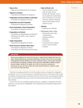 8 Usar o Tempo com Sabedoria


• Mapa da Área                                             • Dados da Missão e Ala                                 Anotações
  – Mapa da área delineando suas fronteiras                  – Lista de membros da ala
                                                             – Lista de cargos da ala
• Registros de Progresso
                                                             – Horário das reuniões da ala e
  – Formulários de Relatório de Progresso
                                                               das reuniões dos missionários
• Pesquisadores com Data de Batismo e Confirmação            – Lista de famílias em que nem
  – Formulários de Registro de Ensino                          todos são membros da Igreja
                                                             – Lista de missionários de seu
• Pesquisadores que Estão Progredindo
                                                               distrito ou zona
  – Formulários de Registro de Ensino
                                                           • Liderança
• Novos Pesquisadores e Outros Pesquisadores
                                                             – Relatórios por Telefone
  – Formulários de Registro de Ensino
                                                           • Informações sobre a Área
• Pesquisadores em Potencial
                                                             – Informações úteis sobre
  – Formulários de Pesquisadores em Potencial
                                                               o apartamento
  – Referências da mídia e outros registros
                                                             – Transporte público
    de referências
                                                             – Barbearia
• Antigos Pesquisadores                                      – Lavanderia
  – Formulários de Registro de Ensino                        – Locais para fazer compras
                                                             – Locais a serem evitados
• Recém-Conversos e Membros Menos Ativos
                                                             – Contatos
  – Formulários de Registro de Ensino
  – Formulários de Lista da Ação de Conversos


    Livro de Área

    Toda área de proselitismo tem um livro de área que é o registro final do trabalho diário que você
    realiza. Atualize diariamente as informações importantes e consulte o livro de área na sua reunião
    de planejamento semanal. Mantenha-o em ordem, atualizado e preciso, para que todo missionário
    que futuramente for designado a trabalhar na área possa dar continuidade ao trabalho inspirado
    que você realizou. Quando lhe for pedido, leve o livro de área para as entrevistas ou
    conferências de zona, para que os líderes da missão possam examiná-lo e ajudá-lo a saber
    como usá-lo de modo mais eficaz.


   Você deve consultar parte do Livro de Área todos os dias ao atualizá-lo e adequá-lo a
seus planos. Leve o Livro de Área para as conferências de zona e entrevistas a fim de que
seus líderes da missão possam examiná-lo. Esse livro deve ficar em seu apartamento depois
que você for transferido, para que os futuros missionários possam usar as informações
nele contidas.
   Em seu livro de área, mantenha registros precisos, completos e atualizados de todas
as pessoas com que estiver trabalhando. Uma explicação das ferramentas disponíveis é
dada abaixo:




                                                                                                                               149
 