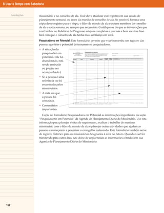 8 Usar o Tempo com Sabedoria


        Anotações       missionário e no conselho de ala. Você deve atualizar este registro em sua sessão de
                        planejamento semanal ou antes da reunião de conselho de ala. Se possível, forneça uma
                        cópia deste registro para o bispo, o líder da missão da ala e outros membros do conselho
                        de ala a cada semana, ou sempre que necessário. Certifique-se de que as informações que
                        você incluir no Relatório de Progresso estejam completas e precisas e bem escritas. Isso
                        fará com que o conselho de ala tenha mais confiança em você.

                        Pesquisadores em Potencial: Este formulário permite que você mantenha um registro das
                        pessoas que têm o potencial de tornarem-se pesquisadores.
                        • A situação do
                          pesquisador em
                          potencial. (Ele foi
                          abandonado, está
                          sendo ensinado
                          ou precisa ser
                          acompanhado.)
                        • Se a pessoa é uma
                          referência ou foi
                          encontrado pelos
                          missionários.
                        • A data em que
                          a pessoa foi
                          contatada.
                        • Comentários
                          importantes.

                           Copie no formulário Pesquisadores em Potencial as informações importantes da seção
                        “Pesquisadores em Potencial” da Agenda de Planejamento Diário do Missionário. Use esta
                        informação para planejar visitas de seguimento, analisar o trabalho de membro
                        missionário com o líder da missão da ala e planejar outras atividades que ajudem as
                        pessoas a começarem a pesquisar o evangelho restaurado. Este formulário também serve
                        de registro histórico para os missionários designados à área no futuro. Quando você for
                        transferido para outra área, não deixe de copiar todas as informações contidas em sua
                        Agenda de Planejamento Diário do Missionário.




  152
 