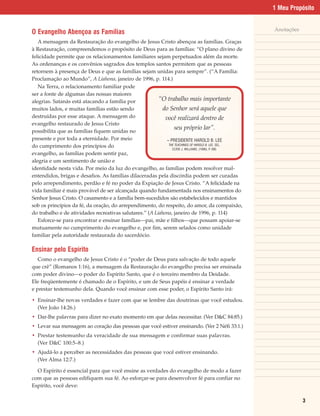 1 Meu Propósito


                                                                                                     Anotações
O Evangelho Abençoa as Famílias
   A mensagem da Restauração do evangelho de Jesus Cristo abençoa as famílias. Graças
à Restauração, compreendemos o propósito de Deus para as famílias: “O plano divino de
felicidade permite que os relacionamentos familiares sejam perpetuados além da morte.
As ordenanças e os convênios sagrados dos templos santos permitem que as pessoas
retornem à presença de Deus e que as famílias sejam unidas para sempre”. (“A Família:
Proclamação ao Mundo”, A Liahona, janeiro de 1996, p. 114.)
   Na Terra, o relacionamento familiar pode
ser a fonte de algumas das nossas maiores
alegrias. Satanás está atacando a família por            “O trabalho mais importante
muitos lados, e muitas famílias estão sendo                do Senhor será aquele que
destruídas por esse ataque. A mensagem do                   você realizará dentro de
evangelho restaurado de Jesus Cristo
                                                                  seu próprio lar”.
possibilita que as famílias fiquem unidas no
presente e por toda a eternidade. Por meio                   – PRESIDENTE HAROLD B. LEE
                                                              THE TEACHINGS OF HAROLD B. LEE, SEL.
do cumprimento dos princípios do                                CLYDE J. WILLIAMS, (1996), P 280.
                                                                                            .
evangelho, as famílias podem sentir paz,
alegria e um sentimento de união e
identidade nesta vida. Por meio da luz do evangelho, as famílias podem resolver mal-
entendidos, brigas e desafios. As famílias dilaceradas pela discórdia podem ser curadas
pelo arrependimento, perdão e fé no poder da Expiação de Jesus Cristo. “A felicidade na
vida familiar é mais provável de ser alcançada quando fundamentada nos ensinamentos do
Senhor Jesus Cristo. O casamento e a família bem-sucedidos são estabelecidos e mantidos
sob os princípios da fé, da oração, do arrependimento, do respeito, do amor, da compaixão,
do trabalho e de atividades recreativas salutares.” (A Liahona, janeiro de 1996, p. 114)
   Esforce-se para encontrar e ensinar famílias—pai, mãe e filhos—que possam apoiar-se
mutuamente no cumprimento do evangelho e, por fim, serem selados como unidade
familiar pela autoridade restaurada do sacerdócio.

Ensinar pelo Espírito
   Como o evangelho de Jesus Cristo é o “poder de Deus para salvação de todo aquele
que crê” (Romanos 1:16), a mensagem da Restauração do evangelho precisa ser ensinada
com poder divino—o poder do Espírito Santo, que é o terceiro membro da Deidade.
Ele freqüentemente é chamado de o Espírito, e um de Seus papéis é ensinar a verdade
e prestar testemunho dela. Quando você ensinar com esse poder, o Espírito Santo irá:

• Ensinar-lhe novas verdades e fazer com que se lembre das doutrinas que você estudou.
  (Ver João 14:26.)
• Dar-lhe palavras para dizer no exato momento em que delas necessitar. (Ver D&C 84:85.)
• Levar sua mensagem ao coração das pessoas que você estiver ensinando. (Ver 2 Néfi 33:1.)
• Prestar testemunho da veracidade de sua mensagem e confirmar suas palavras.
  (Ver D&C 100:5–8.)
• Ajudá-lo a perceber as necessidades das pessoas que você estiver ensinando.
  (Ver Alma 12:7.)

  O Espírito é essencial para que você ensine as verdades do evangelho de modo a fazer
com que as pessoas edifiquem sua fé. Ao esforçar-se para desenvolver fé para confiar no
Espírito, você deve:

                                                                                                                 3
 