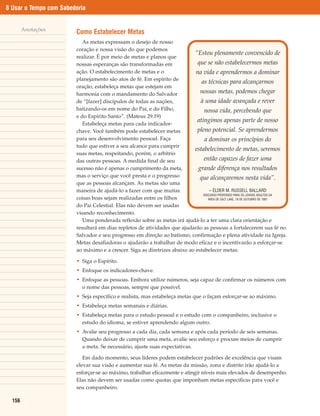 8 Usar o Tempo com Sabedoria


        Anotações
                        Como Estabelecer Metas
                           As metas expressam o desejo de nosso
                        coração e nossa visão do que podemos
                                                                            “Estou plenamente convencido de
                        realizar. É por meio de metas e planos que
                        nossas esperanças são transformadas em               que se não estabelecermos metas
                        ação. O estabelecimento de metas e o                na vida e aprendermos a dominar
                        planejamento são atos de fé. Em espírito de
                                                                               as técnicas para alcançarmos
                        oração, estabeleça metas que estejam em
                        harmonia com o mandamento do Salvador                 nossas metas, podemos chegar
                        de “[fazer] discípulos de todas as nações,            à uma idade avançada e rever
                        batizando-os em nome do Pai, e do Filho,                nossa vida, percebendo que
                        e do Espírito Santo”. (Mateus 29:19)
                                                                             atingimos apenas parte de nosso
                           Estabeleça metas para cada indicador-
                        chave. Você também pode estabelecer metas            pleno potencial. Se aprendermos
                        para seu desenvolvimento pessoal. Faça                   a dominar os princípios do
                        tudo que estiver a seu alcance para cumprir
                                                                           estabelecimento de metas, seremos
                        suas metas, respeitando, porém, o arbítrio
                        das outras pessoas. A medida final de seu               então capazes de fazer uma
                        sucesso não é apenas o cumprimento da meta,          grande diferença nos resultados
                        mas o serviço que você presta e o progresso           que alcançaremos nesta vida”.
                        que as pessoas alcançam. As metas são uma
                        maneira de ajudá-lo a fazer com que muitas                  – ÉLDER M. RUSSELL BALLARD
                                                                                DISCURSO PROFERIDO PARA OS JOVENS ADULTOS DA
                        coisas boas sejam realizadas entre os filhos               ÁREA DE SALT LAKE, 18 DE OUTUBRO DE 1981

                        do Pai Celestial. Elas não devem ser usadas
                        visando reconhecimento.
                           Uma ponderada reflexão sobre as metas irá ajudá-lo a ter uma clara orientação e
                        resultará em dias repletos de atividades que ajudarão as pessoas a fortalecerem sua fé no
                        Salvador e seu progresso em direção ao batismo, confirmação e plena atividade na Igreja.
                        Metas desafiadoras o ajudarão a trabalhar de modo eficaz e o incentivarão a esforçar-se
                        ao máximo e a crescer. Siga as diretrizes abaixo ao estabelecer metas:

                        • Siga o Espírito.
                        • Enfoque os indicadores-chave.
                        • Enfoque as pessoas. Embora utilize números, seja capaz de confirmar os números com
                          o nome das pessoas, sempre que possível.
                        • Seja específico e realista, mas estabeleça metas que o façam esforçar-se ao máximo.
                        • Estabeleça metas semanais e diárias.
                        • Estabeleça metas para o estudo pessoal e o estudo com o companheiro, inclusive o
                          estudo do idioma, se estiver aprendendo algum outro.
                        • Avalie seu progresso a cada dia, cada semana e após cada período de seis semanas.
                          Quando deixar de cumprir uma meta, avalie seu esforço e procure meios de cumprir
                          a meta. Se necessário, ajuste suas expectativas.

                           Em dado momento, seus líderes podem estabelecer padrões de excelência que visam
                        elevar sua visão e aumentar sua fé. As metas da missão, zona e distrito irão ajudá-lo a
                        esforçar-se ao máximo, trabalhar eficazmente e atingir níveis mais elevados de desempenho.
                        Elas não devem ser usadas como quotas que imponham metas específicas para você e
                        seu companheiro.

  156
 