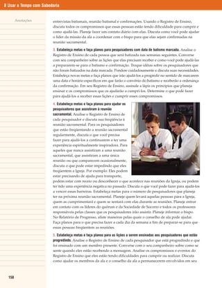 8 Usar o Tempo com Sabedoria


        Anotações       entrevistas batismais, reunião batismal e confirmações. Usando o Registro de Ensino,
                        discuta todos os compromissos que essas pessoas estão tendo dificuldade para cumprir e
                        como ajudá-las. Planeje fazer um contato diário com elas. Discuta como você pode ajudar
                        o líder da missão da ala a coordenar com o bispo para que elas sejam confirmadas na
                        reunião sacramental.

                        3. Estabeleça metas e faça planos para pesquisadores com data de batismo marcada. Analise o
                        Registro de Ensino de cada pessoa que será batizada nas semanas seguintes. Converse
                        com seu companheiro sobre as lições que elas precisam receber e como você pode ajudá-las
                        a prepararem-se para o batismo e confirmação. Troque idéias sobre os pesquisadores que
                        não foram batizados na data marcada. Pondere cuidadosamente e discuta suas necessidades.
                        Estabeleça novas metas e faça planos que irão ajudá-los a progredir no sentido de marcarem
                        uma data e horário específicos em que farão o convênio do batismo e receberão a ordenança
                        da confirmação. Em seu Registro de Ensino, assinale a lápis os princípios que planeja
                        ensinar e os compromissos que os ajudarão a cumpri-los. Determine o que pode fazer
                        para ajudá-los a receber essas lições e cumprir esses compromissos.

                        4. Estabeleça metas e faça planos para ajudar os
                        pesquisadores que assistiram à reunião
                        sacramental. Analise o Registro de Ensino de
                        cada pesquisador e discuta sua freqüência à
                        reunião sacramental. Para os pesquisadores
                        que estão freqüentando a reunião sacramental
                        regularmente, discuta o que você precisa
                        fazer para ajudá-los a continuarem a ter uma
                        experiência espiritualmente inspiradora. Para
                        aqueles que nunca assistiram a uma reunião
                        sacramental, que assistiram a uma única
                        reunião ou que comparecem ocasionalmente,
                        discuta o que pode estar impedindo que eles
                        freqüentem a Igreja. Por exemplo: Eles podem
                        estar precisando de ajuda para transporte,
                        podem estar com receio ou desconhecer o que acontece nas reuniões da Igreja, ou podem
                        ter tido uma experiência negativa no passado. Discuta o que você pode fazer para ajudá-los
                        a vencer essas barreiras. Estabeleça metas para o número de pesquisadores que planeja
                        ter na próxima reunião sacramental. Planeje quem levará aquelas pessoas para a Igreja,
                        quem as cumprimentará e quem se sentará com elas durante as reuniões. Planeje entrar
                        em contato com os líderes do quórum e da Sociedade de Socorro e todos os professores
                        responsáveis pelas classes que os pesquisadores irão assistir. Planeje informar o bispo.
                        No Relatório de Progresso, aliste maneiras pelas quais o conselho de ala pode ajudar.
                        Faça planos para o que precisa fazer a cada dia da semana a fim de preparar-se para que
                        essas pessoas freqüentem as reuniões.

                        5. Estabeleça metas e faça planos para as lições a serem ensinadas aos pesquisadores que estão
                        progredindo. Analise o Registro de Ensino de cada pesquisador que está progredindo e que
                        foi ensinado com um membro presente. Converse com o seu companheiro sobre como se
                        sente quando eles estão recebendo a mensagem. Analise os compromissos e eventos do
                        Registro de Ensino que eles estão tendo dificuldades para cumprir ou realizar. Discuta
                        como ajudar os membros da ala e o conselho da ala a permanecerem envolvidos em seu



  158
 