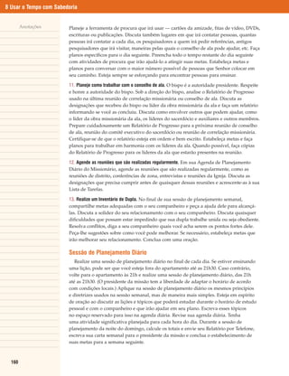 8 Usar o Tempo com Sabedoria


        Anotações       Planeje a ferramenta de procura que irá usar — cartões da amizade, fitas de vídeo, DVDs,
                        escrituras ou publicações. Discuta também lugares em que irá contatar pessoas, quantas
                        pessoas irá contatar a cada dia, os pesquisadores a quem irá pedir referências, antigos
                        pesquisadores que irá visitar, maneiras pelas quais o conselho de ala pode ajudar, etc. Faça
                        planos específicos para o dia seguinte. Preencha todo o tempo restante do dia seguinte
                        com atividades de procura que irão ajudá-lo a atingir suas metas. Estabeleça metas e
                        planos para conversar com o maior número possível de pessoas que Senhor colocar em
                        seu caminho. Esteja sempre se esforçando para encontrar pessoas para ensinar.

                        11. Planeje como trabalhar com o conselho de ala. O bispo é a autoridade presidente. Respeite
                        e honre a autoridade do bispo. Sob a direção do bispo, analise o Relatório de Progresso
                        usado na última reunião de correlação missionária ou conselho de ala. Discuta as
                        designações que recebeu do bispo ou líder da obra missionária da ala e faça um relatório
                        informando se você as concluiu. Discuta como envolver outros que podem ajudar, como
                        o líder da obra missionária da ala, os líderes do sacerdócio e auxiliares e outros membros.
                        Prepare cuidadosamente um Relatório de Progresso para a próxima reunião de conselho
                        de ala, reunião do comitê executivo do sacerdócio ou reunião de correlação missionária.
                        Certifique-se de que o relatório esteja em ordem e bem escrito. Estabeleça metas e faça
                        planos para trabalhar em harmonia com os líderes da ala. Quando possível, faça cópias
                        do Relatório de Progresso para os líderes da ala que estarão presentes na reunião.

                        12. Agende as reuniões que são realizadas regularmente. Em sua Agenda de Planejamento
                        Diário do Missionário, agende as reuniões que são realizadas regularmente, como as
                        reuniões de distrito, conferências de zona, entrevistas e reuniões da Igreja. Discuta as
                        designações que precisa cumprir antes de quaisquer dessas reuniões e acrescente-as à sua
                        Lista de Tarefas.

                        13. Realize um Inventário de Dupla. No final de sua sessão de planejamento semanal,
                        compartilhe metas adequadas com o seu companheiro e peça a ajuda dele para alcançá-
                        las. Discuta a solidez do seu relacionamento com o seu companheiro. Discuta quaisquer
                        dificuldades que possam estar impedindo que sua dupla trabalhe unida ou seja obediente.
                        Resolva conflitos, diga a seu companheiro quais você acha serem os pontos fortes dele.
                        Peça-lhe sugestões sobre como você pode melhorar. Se necessário, estabeleça metas que
                        irão melhorar seu relacionamento. Conclua com uma oração.

                        Sessão de Planejamento Diário
                           Realize uma sessão de planejamento diário no final de cada dia. Se estiver ensinando
                        uma lição, pode ser que você esteja fora do apartamento até as 21h30. Caso contrário,
                        volte para o apartamento às 21h e realize uma sessão de planejamento diário, das 21h
                        até as 21h30. (O presidente da missão tem a liberdade de adaptar o horário de acordo
                        com condições locais.) Aplique na sessão de planejamento diário os mesmos princípios
                        e diretrizes usados na sessão semanal, mas de maneira mais simples. Esteja em espírito
                        de oração ao discutir as lições e tópicos que poderá estudar durante o horário de estudo
                        pessoal e com o companheiro e que irão ajudar em seu plano. Escreva esses tópicos
                        no espaço reservado para isso na agenda diária. Revise sua agenda diária. Tenha
                        uma atividade significativa planejada para cada hora do dia. Durante a sessão de
                        planejamento da noite do domingo, calcule os totais e envie seu Relatório por Telefone,
                        escreva sua carta semanal para o presidente da missão e conclua o estabelecimento de
                        suas metas para a semana seguinte.



  160
 