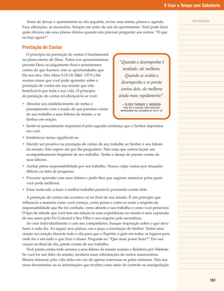8 Usar o Tempo com Sabedoria


  Antes de deixar o apartamento no dia seguinte, revise suas metas, planos e agenda.                                Anotações
Faça alterações, se necessário. Sempre ore antes de sair do apartamento. Você pode dizer
quão eficazes são seus planos diários quando não precisar perguntar aos outros: “O que
eu faço agora?”

Prestação de Contas
  O princípio da prestação de contas é fundamental
no plano eterno de Deus. Todos nos apresentaremos
                                                           “Quando o desempenho é
perante Deus no julgamento final e prestaremos
contas do que fizemos com as oportunidades que                avaliado, ele melhora.
Ele nos deu. (Ver Alma 5:15-19; D&C 137:9.) Há                 Quando se avalia o
muitas coisas que você pode aprender sobre a
                                                             desempenho e se presta
prestação de contas em sua missão que irão
beneficiá-lo por toda a sua vida. O princípio               contas dele, ele melhora
da prestação de contas irá abençoá-lo se você:             ainda mais rapidamente”.
• Abordar seu estabelecimento de metas e                     – ÉLDER THOMAS S. MONSON
                                                              “THOU ART A TEACHER COME FROM GOD”,
  planejamento com a noção de que prestará contas           IMPROVEMENT ERA, DEZEMBRO DE 1970 P 101
                                                                                               .
  de seu trabalho a seus líderes da missão, e ao
  Senhor em oração.
• Sentir-se pessoalmente responsável pela sagrada confiança que o Senhor depositou
  em você.
• Estabelecer metas significativas.
• Decidir ser proativo na prestação de contas de seu trabalho ao Senhor e aos líderes
  da missão. Não espere até que lhe perguntem. Não exija que outros façam um
  acompanhamento freqüente de seu trabalho. Tenha o desejo de prestar contas de
  seus labores.
• Aceitar plena responsabilidade por seu trabalho. Nunca culpe outros por situações
  difíceis ou falta de progresso.
• Procurar aprender com seus líderes e pedir-lhes que sugiram maneiras pelas quais
  você pode melhorar.
• Estar motivado a fazer o melhor trabalho possível, prestando contas dele.

   A prestação de contas não acontece só no final de sua missão. É um princípio que
influencia a maneira como você começa, como pensa e como se sente a respeito da
responsabilidade que lhe foi confiada, como aborda o seu trabalho e como você persevera.
O tipo de atitude que você tem em relação às suas experiências na missão é uma expressão
de seu amor pelo Pai Celestial e Seu Filho e seu respeito pelo sacerdócio.
   Ao orar individualmente e com seu companheiro, busque inspiração sobre o que deve
fazer a cada dia. Ao seguir seus planos, ore e peça a orientação do Senhor. Tenha uma
oração no coração durante todo o dia para que o Espírito o guie em todos os lugares para
onde for e em tudo o que fizer e disser. Pergunte-se: “Que mais posso fazer?” Em sua
oração no final do dia, preste contas de seu trabalho.
   Você presta contas toda semana a seus líderes da missão usando o Relatório por Telefone.
Se você for um líder da missão, receberá essas informações de outros missionários.
Mostre interesse pela vida deles em vez de apenas interessar-se pelos números. Não use
essas ferramentas ou as informações que receber como meio de controle ou manipulação.



                                                                                                                                161
 