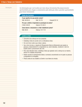 8 Usar o Tempo com Sabedoria


        Anotações       As informações que você receber por meio dessas ferramentas lhe proporcionarão
                        oportunidades para elogiar os missionários pela dedicação deles e perceber oportunidades
                        para futuro treinamento.

                               Estudo das Escrituras

                               O que significa ter que prestar contas?
                               D&C 38:26-33             D&C 101:78                Ezequiel 33:1-6
                               Por que o arbítrio é importante na prestação de contas?
                               2 Néfi 2:26-29           Helamã 121:30-31
                               Como devem o missionário e o líder trabalharem juntos?
                               D&C 38:24                Hebreus 13:17-18



                               Lembre-se disto

                               • Concentre seus esforços em seu propósito.
                               • Estabeleça metas de acordo com os indicadores-chave.
                               • Ore com fervor sobre suas metas e planos.
                               • Use o livro de área e a Agenda de Planejamento Diário do Missionário para ajudar as
                                 pessoas a desenvolverem fé, arrependerem-se, serem batizadas, receberem o dom do
                                 Espírito Santo e perseverarem até o fim.
                               • Para cada indicador-chave, estabeleça metas que ajudarão você a esforçar-se ao máximo,
                                 exercer fé e trabalhar eficazmente.
                               • Realize sessões de planejamento diárias e semanais concentrando-se em ajudar as pessoas
                                 a progredirem no evangelho.
                               • Preste contas de seu trabalho ao Senhor e aos líderes da missão.




  162
 