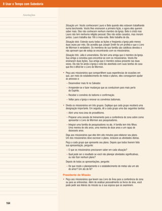 8 Usar o Tempo com Sabedoria


             Anotações


                                 Situação um: Vocês conheceram Lauro e Bete quando eles estavam trabalhando
                                 numa lanchonete. Vocês lhes ensinaram a primeiro lição, e agora eles querem
                                 saber mais. Eles não conhecem nenhum membro da Igreja. Bete é cristã mas
                                 Lauro não tem nenhuma religião pessoal. Eles não estão casados, mas moram
                                 juntos. Lauro trabalha das 16h à meia-noite. Bete trabalha de dia.
                                 Situação dois: Estevão ouviu todas as lições e freqüenta a Igreja pelo menos
                                 duas vezes por mês. Ele acredita que Joseph Smith foi um profeta e que o Livro
                                 de Mórmon é verdadeiro. Os membros de sua família são católicos devotos e
                                 não aprovam que ele esteja se encontrando com os missionários.
                                 Situação três: Júlia é universitária. Ela tem uma amiga que é membro da Igreja.
                                 Sua amiga a convidou para encontrar-se com os missionários. Vocês lhe
                                 ensinaram duas lições. Sua amiga que é membro estava presente nas duas
                                 vezes. Ela não foi ainda à Igreja e está tão atarefada com suas tarefas de casa
                                 que lhe é difícil ler o Livro de Mórmon.

                               • Peça aos missionários que compartilhem suas experiências de ocasiões em
                                 que, por meio do estabelecimento de metas e planos, eles conseguiram ajudar
                                 as pessoas a:
                                  – Desenvolver mais fé no Salvador.
                                  – Arrepender-se e fazer mudanças que as conduziram para mais perto
                                    do Espírito.
                                  – Receber o convênio do batismo e confirmação.
                                  – Voltar para a Igreja e renovar os convênios batismais.

                               • Divida os missionários em três grupos. Explique que cada grupo receberá uma
                                 designação importante. Em seguida, dê a cada grupo uma das seguintes tarefas:
                                  – Abrir uma nova área de proselitismo.
                                  – Preparar uma sessão de treinamento para a conferência de zona sobre como
                                    apresentar o Livro de Mórmon aos pesquisadores.
                                  – Integrar uma família de pesquisadores na ala. A família tem três filhos:
                                    Uma menina de oito anos, uma menina de doze anos e um rapaz de
                                    dezesseis anos.
                                 Diga aos missionários que eles têm oito minutos para elaborar seu plano.
                                 Um dos missionários deve escrever o plano, inclusive as atividades diárias.
                                 Peça a cada grupo que apresente seu plano. Depois que todos tiverem feito
                                 sua apresentação, pergunte:
                                  – O que os missionários precisaram saber em cada situação?
                                  – Qual pode ser o resultado se você não planejar atividades significativas,
                                    ou não fizer nenhum plano?
                                 Depois de todas as apresentações, pergunte:
                                  – De que modo o planejamento e o estabelecimento de metas são um ato
                                    de amor? Um ato de fé?

                               Presidente de Missão
                               • Peça aos missionários que levem seu Livro de Área para a conferência de zona
                                 ou para as entrevistas. Além de analisar pessoalmente os livros de área, você
                                 pode pedir aos líderes da missão ou à sua esposa que os examinem.




  164
 