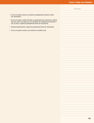 8 Usar o Tempo com Sabedoria


                                                                                       Anotações


• De vez em quando, observe as sessões de planejamento semanal ou diária
  dos missionários.

• De vez em quando, realize entrevistas no apartamento dos missionários. Quando
  fizer isso, peça à sua esposa ou aos assistentes do presidente que examinem o
  livro de área e a Agenda de planejamento diário dos missionários.

• Examine freqüentemente a Agenda de planejamento diário dos missionários.

• De vez em quando, assista a uma reunião de conselho da ala.




                                                                                                         165
 