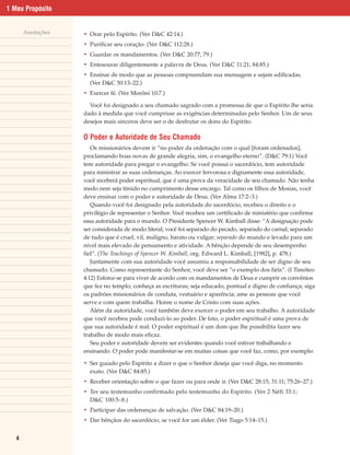 1 Meu Propósito


       Anotações   • Orar pelo Espírito. (Ver D&C 42:14.)
                   • Purificar seu coração. (Ver D&C 112:28.)
                   • Guardar os mandamentos. (Ver D&C 20:77, 79.)
                   • Entesourar diligentemente a palavra de Deus. (Ver D&C 11:21; 84:85.)
                   • Ensinar de modo que as pessoas compreendam sua mensagem e sejam edificadas.
                     (Ver D&C 50:13–22.)
                   • Exercer fé. (Ver Morôni 10:7.)

                     Você foi designado a seu chamado sagrado com a promessa de que o Espírito lhe seria
                   dado à medida que você cumprisse as exigências determinadas pelo Senhor. Um de seus
                   desejos mais sinceros deve ser o de desfrutar os dons do Espírito.

                   O Poder e Autoridade de Seu Chamado
                      Os missionários devem ir “no poder da ordenação com o qual [foram ordenados],
                   proclamando boas novas de grande alegria, sim, o evangelho eterno”. (D&C 79:1) Você
                   tem autoridade para pregar o evangelho. Se você possui o sacerdócio, tem autoridade
                   para ministrar as suas ordenanças. Ao exercer fervorosa e dignamente essa autoridade,
                   você receberá poder espiritual, que é uma prova da veracidade de seu chamado. Não tenha
                   medo nem seja tímido no cumprimento desse encargo. Tal como os filhos de Mosias, você
                   deve ensinar com o poder e autoridade de Deus. (Ver Alma 17:2–3.)
                      Quando você foi designado pela autoridade do sacerdócio, recebeu o direito e o
                   privilégio de representar o Senhor. Você recebeu um certificado de ministério que confirma
                   essa autoridade para o mundo. O Presidente Spencer W. Kimball disse: “A designação pode
                   ser considerada de modo literal; você foi separado do pecado, separado do carnal; separado
                   de tudo que é cruel, vil, maligno, barato ou vulgar; separado do mundo e levado para um
                   nível mais elevado de pensamento e atividade. A bênção depende de seu desempenho
                   fiel”. (The Teachings of Spencer W. Kimball, org. Edward L. Kimball, [1982], p. 478.)
                      Juntamente com sua autoridade você assumiu a responsabilidade de ser digno de seu
                   chamado. Como representante do Senhor, você deve ser “o exemplo dos fiéis”. (I Timóteo
                   4:12) Esforce-se para viver de acordo com os mandamentos de Deus e cumprir os convênios
                   que fez no templo; conheça as escrituras; seja educado, pontual e digno de confiança; siga
                   os padrões missionários de conduta, vestuário e aparência; ame as pessoas que você
                   serve e com quem trabalha. Honre o nome de Cristo com suas ações.
                      Além da autoridade, você também deve exercer o poder em seu trabalho. A autoridade
                   que você recebeu pode conduzi-lo ao poder. De fato, o poder espiritual é uma prova de
                   que sua autoridade é real. O poder espiritual é um dom que lhe possibilita fazer seu
                   trabalho de modo mais eficaz.
                      Seu poder e autoridade devem ser evidentes quando você estiver trabalhando e
                   ensinando. O poder pode manifestar-se em muitas coisas que você faz, como, por exemplo:

                   • Ser guiado pelo Espírito a dizer o que o Senhor deseja que você diga, no momento
                     exato. (Ver D&C 84:85.)
                   • Receber orientação sobre o que fazer ou para onde ir. (Ver D&C 28:15; 31:11; 75:26–27.)
                   • Ter seu testemunho confirmado pelo testemunho do Espírito. (Ver 2 Néfi 33:1;
                     D&C 100:5–8.)
                   • Participar das ordenanças de salvação. (Ver D&C 84:19–20.)
                   • Dar bênçãos do sacerdócio, se você for um élder. (Ver Tiago 5:14–15.)


   4
 