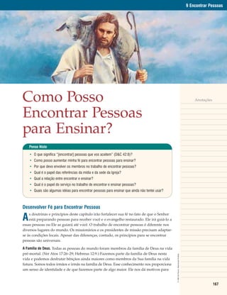 9 Encontrar Pessoas




Como Posso                                                                                                                                    Anotações



Encontrar Pessoas
para Ensinar?
    Pense Nisto

    • O que significa “[encontrar] pessoas que vos aceitem” (D&C 42:8)?
    • Como posso aumentar minha fé para encontrar pessoas para ensinar?
    • Por que devo envolver os membros no trabalho de encontrar pessoas?
    • Qual é o papel das referências da mídia e da sede da Igreja?
    • Qual a relação entre encontrar e ensinar?
    • Qual é o papel do serviço no trabalho de encontrar e ensinar pessoas?
    • Quais são algumas idéias para encontrar pessoas para ensinar que ainda não tentei usar?



Desenvolver Fé para Encontrar Pessoas

A
    s doutrinas e princípios deste capítulo irão fortalecer sua fé no fato de que o Senhor
    está preparando pessoas para receber você e o evangelho restaurado. Ele irá guiá-lo a
essas pessoas ou Ele as guiará até você. O trabalho de encontrar pessoas é diferente nos
diversos lugares do mundo. Os missionários e os presidentes de missão precisam adaptar-
se às condições locais. Apesar das diferenças, contudo, os princípios para se encontrar
pessoas são universais.

A Família de Deus. Todas as pessoas do mundo foram membros da família de Deus na vida
pré-mortal. (Ver Atos 17:26–29; Hebreus 12:9.) Fazemos parte da família de Deus nesta
                                                                                                © 1990 Del Parson. Reprodução Proibida.




vida e podemos desfrutar bênçãos ainda maiores como membros da Sua família na vida
futura. Somos todos irmãos e irmãs na família de Deus. Esse conhecimento nos proporciona
um senso de identidade e de que fazemos parte de algo maior. Ele nos dá motivos para


                                                                                                                                                          167
 