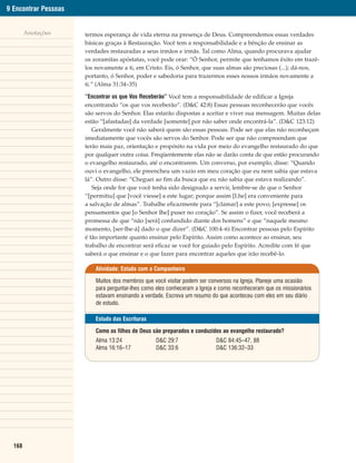9 Encontrar Pessoas


        Anotações     termos esperança de vida eterna na presença de Deus. Compreendemos essas verdades
                      básicas graças à Restauração. Você tem a responsabilidade e a bênção de ensinar as
                      verdades restauradas a seus irmãos e irmãs. Tal como Alma, quando procurava ajudar
                      os zoramitas apóstatas, você pode orar: “Ó Senhor, permite que tenhamos êxito em trazê-
                      los novamente a ti, em Cristo. Eis, ó Senhor, que suas almas são preciosas (...); dá-nos,
                      portanto, ó Senhor, poder e sabedoria para trazermos esses nossos irmãos novamente a
                      ti.” (Alma 31:34–35)

                      “Encontrar os que Vos Receberão” Você tem a responsabilidade de edificar a Igreja
                      encontrando “os que vos receberão”. (D&C 42:8) Essas pessoas reconhecerão que vocês
                      são servos do Senhor. Elas estarão dispostas a aceitar e viver sua mensagem. Muitas delas
                      estão “[afastadas] da verdade [somente] por não saber onde encontrá-la”. (D&C 123:12)
                         Geralmente você não saberá quem são essas pessoas. Pode ser que elas não reconheçam
                      imediatamente que vocês são servos do Senhor. Pode ser que não compreendam que
                      terão mais paz, orientação e propósito na vida por meio do evangelho restaurado do que
                      por qualquer outra coisa. Freqüentemente elas não se darão conta de que estão procurando
                      o evangelho restaurado, até o encontrarem. Um converso, por exemplo, disse: “Quando
                      ouvi o evangelho, ele preencheu um vazio em meu coração que eu nem sabia que estava
                      lá”. Outro disse: “Cheguei ao fim da busca que eu não sabia que estava realizando”.
                         Seja onde for que você tenha sido designado a servir, lembre-se de que o Senhor
                      “[permitiu] que [você viesse] a este lugar; porque assim [Lhe] era conveniente para
                      a salvação de almas”. Trabalhe eficazmente para “[clamar] a este povo; [expresse] os
                      pensamentos que [o Senhor lhe] puser no coração”. Se assim o fizer, você receberá a
                      promessa de que “não [será] confundido diante dos homens” e que “naquele mesmo
                      momento, [ser-lhe-á] dado o que dizer”. (D&C 100:4–6) Encontrar pessoas pelo Espírito
                      é tão importante quanto ensinar pelo Espírito. Assim como acontece ao ensinar, seu
                      trabalho de encontrar será eficaz se você for guiado pelo Espírito. Acredite com fé que
                      saberá o que ensinar e o que fazer para encontrar aqueles que irão recebê-lo.

                          Atividade: Estudo com o Companheiro

                          Muitos dos membros que você visitar podem ser conversos na Igreja. Planeje uma ocasião
                          para perguntar-lhes como eles conheceram a Igreja e como reconheceram que os missionários
                          estavam ensinando a verdade. Escreva um resumo do que aconteceu com eles em seu diário
                          de estudo.

                          Estudo das Escrituras

                          Como os filhos de Deus são preparados e conduzidos ao evangelho restaurado?
                          Alma 13:24              D&C 29:7                 D&C 84:45–47, 88
                          Alma 16:16–17           D&C 33:6                 D&C 136:32–33




  168
 