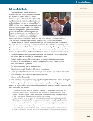 9 Encontrar Pessoas


Fale com Todo Mundo                                                                                                    Anotações

   Quando o Profeta Joseph Smith estava
viajando com um grupo de missionários pelo
rio Missouri, o Senhor revelou: “Não é
necessário que (...) meus élderes se [movam]
rapidamente (...), enquanto os habitantes, em
ambos os lados, perecem na incredulidade”.
(D&C 61:3) Ao mover-se rapidamente de uma
atividade planejada para outra, ore para ter a
capacidade de perceber oportunidades não
planejadas de servir e ensinar aqueles que
podem estar “perecendo na incredulidade”.
Ore para ter sensibilidade espiritual para
reconhecer essas oportunidades. Você verá que Deus colocará em seu caminho os
Seus filhos que estão sendo preparados para receber o evangelho restaurado.
   Nada acontece no trabalho missionário até que você encontre alguém para ensinar.
Fale com o maior número de pessoas possível a cada dia. É natural que você fique um
pouco apreensivo em relação a falar com as pessoas, mas você pode orar para ter fé e forças
para ser mais corajoso ao abrir sua boca para proclamar o evangelho restaurado. Tente
colocar as seguintes idéias em prática ao procurar conversar com todos que encontrar.

• Fale com as pessoas a respeito da família delas. Ajude-as a ver como o evangelho
  restaurado pode ser uma bênção para a família delas.
• Procure indícios, como objetos na casa ou no quintal, iniciais nas roupas ou
  evidências de que há filhos na família, para ajudá-lo a saber como começar
  uma conversa com as pessoas.
• Ouça sinceramente o que as pessoas dizem.
• Seja caloroso, amigável e alegre. Ofereça-se para ajudar.
• Confie que o Espírito colocará em seu coração e sua mente o que você deverá ensinar.
• Convide todos a conhecerem o evangelho restaurado.
• Ofereça cartões da amizade.
• Peça nomes de pessoas conhecidas que poderiam estar interessadas em sua mensagem.

   Ao ler o seguinte relato verídico, procure ver como este homem foi preparado para
receber os missionários, e como os missionários usaram uma oportunidade não planejada
para ensinar-lhe o evangelho.
         Quando eu era criança, nunca me ensinaram a ler a Bíblia. Eu ia à igreja aos domingos, mas não
     contribuía de maneira alguma e tampouco sentia nada de especial. Eu estava desiludido com minha
     religião. (...) Estava em busca de (...)Deus, querendo saber se Ele realmente existia. Ansiava por conhecer
     a Deus e Suas palavras. Mas nunca parecia encontrar o que procurava.
         Havia momentos em que me parecia que eu estava muito próximo de saciar minha sede espiritual.
     Quando segurei minha primeira filha nos braços pela primeira vez, tive a sensação de que Deus de fato
     existia. Muitos anos depois, quando a irmã dela nasceu, o sentimento foi o mesmo.(...) Na maior parte do
     tempo, contudo, minha alma estava mergulhada numa angústia inexplicável. Eu estava espiritualmente
     sedento e não achava nenhuma fonte de água para beber.
         Em abril de 1994, eu estava residindo na cidade de Monterrey, México, ganhando a vida como taxista.
     Certo dia, choveu durante horas a fio, fazendo com que verdadeiras cascatas jorrassem das encostas das




                                                                                                                                   169
 