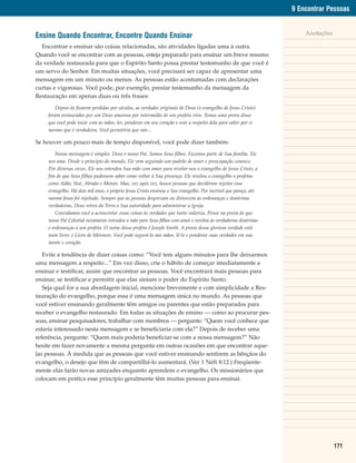 9 Encontrar Pessoas


Ensine Quando Encontrar, Encontre Quando Ensinar                                                                    Anotações

  Encontrar e ensinar são coisas relacionadas, são atividades ligadas uma à outra.
Quando você se encontrar com as pessoas, esteja preparado para ensinar um breve resumo
da verdade restaurada para que o Espírito Santo possa prestar testemunho de que você é
um servo do Senhor. Em muitas situações, você precisará ser capaz de apresentar uma
mensagem em um minuto ou menos. As pessoas estão acostumadas com declarações
curtas e vigorosas. Você pode, por exemplo, prestar testemunho da mensagem da
Restauração em apenas duas ou três frases:
       Depois de ficarem perdidas por séculos, as verdades originais de Deus (o evangelho de Jesus Cristo)
    foram restauradas por um Deus amoroso por intermédio de um profeta vivo. Temos uma prova disso
    que você pode tocar com as mãos, ler, ponderar em seu coração e orar a respeito dela para saber por si
    mesmo que é verdadeira. Você permitiria que nós...

Se houver um pouco mais de tempo disponível, você pode dizer também:
       Nossa mensagem é simples. Deus é nosso Pai. Somos Seus filhos. Fazemos parte de Sua família. Ele
    nos ama. Desde o princípio do mundo, Ele vem seguindo um padrão de amor e preocupação conosco.
    Por diversas vezes, Ele nos estendeu Sua mão com amor para revelar-nos o evangelho de Jesus Cristo, a
    fim de que Seus filhos pudessem saber como voltar à Sua presença. Ele revelou o evangelho a profetas
    como Adão, Noé, Abraão e Moisés. Mas, vez após vez, houve pessoas que decidiram rejeitar esse
    evangelho. Há dois mil anos, o próprio Jesus Cristo ensinou o Seu evangelho. Por incrível que pareça, até
    mesmo Jesus foi rejeitado. Sempre que as pessoas desprezam ou distorcem as ordenanças e doutrinas
    verdadeiras, Deus retira da Terra a Sua autoridade para administrar a Igreja.
       Convidamos você a acrescentar essas coisas às verdades que tanto valoriza. Pense na prova de que
    nosso Pai Celestial novamente estendeu a mão para Seus filhos com amor e revelou as verdadeiras doutrinas
    e ordenanças a um profeta. O nome desse profeta é Joseph Smith. A prova dessa gloriosa verdade está
    num livro: o Livro de Mórmon. Você pode segurá-lo nas mãos, lê-lo e ponderar suas verdades em sua
    mente e coração.

   Evite a tendência de dizer coisas como: “Você tem alguns minutos para lhe deixarmos
uma mensagem a respeito...” Em vez disso, crie o hábito de começar imediatamente a
ensinar e testificar, assim que encontrar as pessoas. Você encontrará mais pessoas para
ensinar, se testificar e permitir que elas sintam o poder do Espírito Santo.
   Seja qual for a sua abordagem inicial, mencione brevemente e com simplicidade a Res-
tauração do evangelho, porque essa é uma mensagem única no mundo. As pessoas que
você estiver ensinando geralmente têm amigos ou parentes que estão preparados para
receber o evangelho restaurado. Em todas as situações de ensino — como ao procurar pes-
soas, ensinar pesquisadores, trabalhar com membros — pergunte: “Quem você conhece que
estaria interessado nesta mensagem e se beneficiaria com ela?” Depois de receber uma
referência, pergunte: “Quem mais poderia beneficiar-se com a nossa mensagem?” Não
hesite em fazer novamente a mesma pergunta em outras ocasiões em que encontrar aque-
las pessoas. À medida que as pessoas que você estiver ensinando sentirem as bênçãos do
evangelho, o desejo que têm de compartilhá-lo aumentará. (Ver 1 Néfi 8:12.) Freqüente-
mente elas farão novas amizades enquanto aprendem o evangelho. Os missionários que
colocam em prática esse princípio geralmente têm muitas pessoas para ensinar.




                                                                                                                                171
 