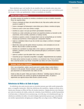 9 Encontrar Pessoas


   Toda referência que você receber de um membro deve ser tratada como uma coisa                         Anotações
preciosa. Quando um membro lhe der o nome de um amigo para que você telefone para
ele ou que o visite, aja rapidamente e relate os resultados ao membro.

    Idéias para Ajudar os Membros

    Há muitas maneiras de incentivar os membros a envolverem-se mais no trabalho missionário.
    Pense nas seguintes idéias:
    • Procure a orientação do bispo e de outros líderes da ala. Veja outros auxílios sobre esse
      assunto no capítulo 13.
    • Ensine a mensagem da Restauração e outras lições para os líderes e membros da Igreja.
    • Ensine-os a amar e servir seus vizinhos e amigos.
    • Incentive-os a jejuar e orar para que tenham oportunidades missionárias.
    • Incentive-os a visitar conhecidos que tiveram uma experiência drástica ou marcante na vida
      (nascimento, morte na família, casamento ou mudança recente).
    • Convide-os a ajudá-lo a ensinar. A situação ideal é você ser acompanhado por um membro
      da Igreja que já pertenceu à mesma igreja que o pesquisador freqüenta.
    • Ajude-os a estabelecer datas em que irão convidar seus amigos a conhecer a mensagem
      da Restauração.
    • Mostre-lhes coisas que eles podem oferecer às pessoas, como exemplares do Livro de
      Mórmon, fitas de vídeo e cartões da amizade.
    • Incentive-os a convidarem os amigos deles a irem à igreja ou a participarem de reuniões
      familiares, assistirem a uma fita de vídeo produzida pela Igreja ou conversarem a respeito
      do evangelho.
    • Ajude-os a praticar o que eles podem dizer a seus amigos.
    • Ensine-lhes por que é importante compartilhar o evangelho, independentemente dos resultados.
    Há muitas outras maneiras de ajudar os membros a se envolverem mais. Procure acrescentar
    itens a esta lista durante a sua missão. Compartilhe suas idéias com outros missionários.

    Atividade: Estudo com o Companheiro

    Com o seu companheiro, analise o que fez para servir e ajudar o bispo e outros líderes e
    membros no mês passado. Discuta e planeje o que poderá fazer durante o mês vindouro
    para desenvolver um relacionamento mais sólido com eles.

    Estude as idéias do quadro “Idéias para Ajudar os Membros”. Identifique algumas idéias que
    você ainda não tentou usar. Usando sua agenda de planejamento diário, crie planos e
    experimente usar algumas dessas idéias durante a próxima semana.



Referências da Mídia e da Sede da Igreja
   As referências são outro recurso para se encontrar pessoas que estão sendo preparadas
para o evangelho restaurado. Além das referências dos membros, a Igreja se esforça ativa-
mente para alcançar os filhos de Deus de muitas maneiras. A Igreja procura criar interesse
por meio de anúncios de mídia, centros de visitantes, locais históricos, auxílio humanitário
e de bem-estar, e a Internet (www.mormon.org, www.lds.org, www.familysearch.org). As
referências recebidas da mídia e da sede da Igreja representam pessoas que concordaram
em receber representantes da Igreja para entregar-lhes um artigo (como a Bíblia Sagrada




                                                                                                                     175
 
