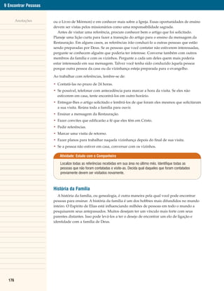 9 Encontrar Pessoas


        Anotações     ou o Livro de Mórmon) e em conhecer mais sobre a Igreja. Essas oportunidades de ensino
                      devem ser vistas pelos missionários como uma responsabilidade sagrada.
                         Antes de visitar uma referência, procure conhecer bem o artigo que foi solicitado.
                      Planeje uma lição curta para fazer a transição do artigo para o ensino da mensagem da
                      Restauração. Em alguns casos, as referências irão conduzi-lo a outras pessoas que estão
                      sendo preparadas por Deus. Se as pessoas que você contatar não estiverem interessadas,
                      pergunte se conhecem alguém que poderia ter interesse. Converse também com outros
                      membros da família e com os vizinhos. Pergunte a cada um deles quem mais poderia
                      estar interessado em sua mensagem. Talvez você tenha sido conduzido àquela pessoa
                      porque outra pessoa da casa ou da vizinhança esteja preparada para o evangelho.

                      Ao trabalhar com referências, lembre-se de:

                      • Contatá-las no prazo de 24 horas.
                      • Se possível, telefonar com antecedência para marcar a hora da visita. Se eles não
                        estiverem em casa, tente encontrá-los em outro horário.
                      • Entregar-lhes o artigo solicitado e lembrá-los de que foram eles mesmos que solicitaram
                        a sua visita. Reúna toda a família para ouvir.
                      • Ensinar a mensagem da Restauração.
                      • Fazer convites que edificarão a fé que eles têm em Cristo.
                      • Pedir referências.
                      • Marcar uma visita de retorno.
                      • Fazer planos para trabalhar naquela vizinhança depois do final de sua visita.
                      • Se a pessoa não estiver em casa, conversar com os vizinhos.

                         Atividade: Estudo com o Companheiro

                          Localize todas as referências recebidas em sua área no último mês. Identifique todas as
                          pessoas que não foram contatadas e visite-as. Decida qual daqueles que foram contatados
                          previamente devem ser visitados novamente.



                      História da Família
                         A história da família, ou genealogia, é outra maneira pela qual você pode encontrar
                      pessoas para ensinar. A história da família é um dos hobbies mais difundidos no mundo
                      inteiro. O Espírito de Elias está influenciando milhões de pessoas em todo o mundo a
                      pesquisarem seus antepassados. Muitos desejam ter um vínculo mais forte com seus
                      parentes distantes. Isso pode levá-los a ter o desejo de encontrar um elo de ligação e
                      identidade com a família de Deus.




  176
 