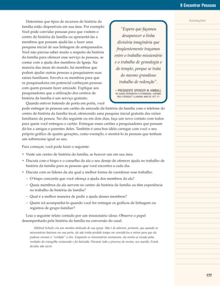 9 Encontrar Pessoas


   Determine que tipos de recursos de história da                                                                 Anotações
família estão disponíveis em sua área. Por exemplo:
                                                               “Espero que façamos
Você pode convidar pessoas para que visitem o
centro de história da família ou apresentá-las a                 desaparecer a linha
membros que possam ajudá-las a fazer uma                    divisória imaginária que
pesquisa inicial de sua linhagem de antepassados.
                                                            freqüentemente traçamos
Você não precisa saber muito a respeito da história
da família para oferecer esse serviço às pessoas, se     entre o trabalho missionário
contar com a ajuda dos membros da Igreja. Na              e o trabalho de genealogia e
maioria das áreas do mundo, há membros que                 do templo, porque se trata
podem ajudar outras pessoas a pesquisarem suas
                                                                do mesmo grandioso
raízes familiares. Envolva os membros para que
os pesquisadores em potencial conheçam pessoas                trabalho de redenção”.
com quem possam fazer amizade. Explique aos
                                                          – PRESIDENTE SPENCER W. KIMBALL
pesquisadores que a utilização dos centros de             “AS COISAS PERTINENTES À ETERNIDADE—EXPOMO-
                                                            NOS A PERIGOS?” A LIAHONA, MAIO DE 1977, P.1
história da família é um serviço gratuito.
   Quando estiver batendo de porta em porta, você
pode entregar às pessoas um cartão da amizade da história da família com o telefone do
centro de história da família local, oferecendo uma pesquisa inicial gratuita das raízes
familiares da pessoa. No dia seguinte ou em dois dias, faça um novo contato com todos
para quem você entregou o cartão. Entregue esses cartões a pesquisadores que possam
dá-los a amigos e parentes deles. Também é uma boa idéia carregar com você o seu
próprio gráfico de quatro gerações, como exemplo, e mostrá-lo às pessoas que tenham
um sobrenome igual ao seu.

Para começar, você pode fazer o seguinte:

• Visite um centro de história da família, se houver um em sua área.
• Discuta com o bispo e o conselho da ala o seu desejo de oferecer ajuda no trabalho de
  história da família para as pessoas que você encontra a cada dia.
• Discuta com os líderes da ala qual a melhor forma de coordenar esse trabalho:
  – O bispo concorda que você ofereça a ajuda dos membros da ala?
  – Quais membros da ala servem no centro de história da família ou têm experiência
    no trabalho de história da família?
  – Qual é a melhor maneira de pedir a ajuda desses membros?
  – Quem irá acompanhá-lo quando você for entregar os gráficos de linhagem ou
    registros de grupo familiar?

  Leia o seguinte relato contado por um missionário idoso. Observe o papel
desempenhado pela história da família na conversão do casal.
        Mildred Schultz era um membro dedicado de sua igreja. Não é de admirar, portanto, que quando os
     missionários bateram em sua porta, ela não tenha perdido tempo em convidá-los a entrar para que ela
     pudesse ensinar a “verdade” a eles. Enquanto os missionários ensinavam, ela sentiu-se tocada pelas
     verdades do evangelho restaurado e foi batizada. Durante todo o processo de ensino, seu marido, Frank,
     decidiu não ouvir.




                                                                                                                              177
 
