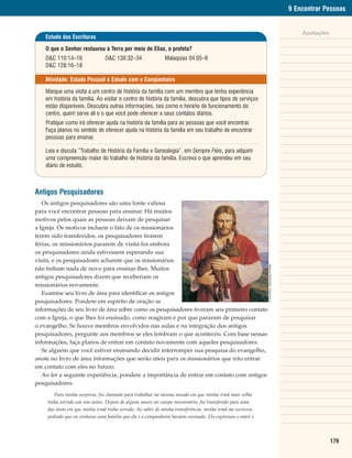 9 Encontrar Pessoas


                                                                                                                                                     Anotações
    Estudo das Escrituras

    O que o Senhor restaurou à Terra por meio de Elias, o profeta?
    D&C 110:14–16               D&C 138:32–34                Malaquias 04:05–6
    D&C 128:16–18

    Atividade: Estudo Pessoal e Estudo com o Companheiro

    Marque uma visita a um centro de história da família com um membro que tenha experiência
    em história da família. Ao visitar o centro de história da família, descubra que tipos de serviços
    estão disponíveis. Descubra outras informações, tais como o horário de funcionamento do
    centro, quem serve ali e o que você pode oferecer a seus contatos diários.
    Pratique como irá oferecer ajuda na história da família para as pessoas que você encontrar.
    Faça planos no sentido de oferecer ajuda na história da família em seu trabalho de encontrar
    pessoas para ensinar.

    Leia e discuta “Trabalho de História da Família e Genealogia”, em Sempre Fiéis, para adquirir
    uma compreensão maior do trabalho de história da família. Escreva o que aprendeu em seu
    diário de estudo.



Antigos Pesquisadores
   Os antigos pesquisadores são uma fonte valiosa
para você encontrar pessoas para ensinar. Há muitos
motivos pelos quais as pessoas deixam de pesquisar
a Igreja. Os motivos incluem o fato de os missionários
terem sido transferidos, os pesquisadores tirarem
férias, os missionários pararem de visitá-los embora
os pesquisadores ainda estivessem esperando sua
visita, e os pesquisadores acharem que os missionários
não tinham nada de novo para ensinar-lhes. Muitos                                                           © Del Parson. Reprodução Proibida.


antigos pesquisadores dizem que receberiam os
missionários novamente.
   Examine seu livro de área para identificar os antigos
pesquisadores. Pondere em espírito de oração as
informações de seu livro de área sobre como os pesquisadores tiveram seu primeiro contato
com a Igreja, o que lhes foi ensinado, como reagiram e por que pararam de pesquisar
o evangelho. Se houve membros envolvidos nas aulas e na integração dos antigos
pesquisadores, pergunte aos membros se eles lembram o que aconteceu. Com base nessas
informações, faça planos de entrar em contato novamente com aqueles pesquisadores.
   Se alguém que você estiver ensinando decidir interromper sua pesquisa do evangelho,
anote no livro de área informações que serão úteis para os missionários que irão entrar
em contato com eles no futuro.
   Ao ler a seguinte experiência, pondere a importância de entrar em contato com antigos
pesquisadores.
        Para minha surpresa, fui chamado para trabalhar na mesma missão em que minha irmã mais velha
     tinha servido um ano antes. Depois de alguns meses no campo missionário, fui transferido para uma
     das áreas em que minha irmã tinha servido. Ao saber de minha transferência, minha irmã me escreveu
     pedindo que eu visitasse uma família que ela e a companheira haviam ensinado. Ela expressou o amor e




                                                                                                                                                                 179
 