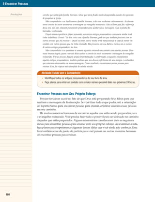 9 Encontrar Pessoas


        Anotações         carinho que sentia pela família Norman e disse que havia ficado muito desapontada quando eles pararam
                          de pesquisar a Igreja.
                             Meu companheiro e eu localizamos a família Norman, e eles nos receberam calorosamente. Aceitaram
                          nosso convite de ouvir novamente a mensagem do evangelho restaurado. Não sei bem qual foi a diferença
                          dessa vez, mas eles estavam plenamente preparados para aceitar nossa mensagem. Toda a família foi
                          batizada e confirmada.
                             Depois dessa experiência, fiquei pensando nos outros antigos pesquisadores com quem minha irmã
                          tinha trabalhado. Pensei: “Se deu certo com a família Norman, pode ser que também funcione com as
                          outras pessoas que ela ensinou”. Decidi escrever para a minha irmã mencionando a idéia de entrar em
                          contato com outras pessoas que ela tinha ensinado. Ela procurou em seu diário e enviou-me os nomes
                          de outros antigos pesquisadores da área.
                             Meu companheiro e eu passamos a semana seguinte entrando em contato com aquelas pessoas. Para
                          nossa imensa alegria, quase a metade delas aceitou o convite de ouvir novamente a mensagem do evangelho
                          restaurado. Várias pessoas daquele grupo foram batizadas e confirmadas. Enquanto ensinávamos
                          aqueles antigos pesquisadores, também pedimos que nos dessem referências de seus amigos e conhecidos
                          que estariam interessados em nossa mensagem. Como resultado, encontramos outras pessoas para
                          ensinar. Essa foi a época mais atarefada de minha missão.


                         Atividade: Estudo com o Companheiro

                          • Identifique todos os antigos pesquisadores de seu livro de área.
                          • Faça planos para entrar em contato com o maior número possível deles nas próximas 24 horas.



                      Encontrar Pessoas com Seu Próprio Esforço
                         Procure fortalecer sua fé no fato de que Deus está preparando Seus filhos para que
                      recebam a mensagem da Restauração. Se você fizer tudo o que puder, sob a orientação
                      do Espírito Santo, para encontrar pessoas para ensinar, o Senhor colocará essas pessoas
                      em seu caminho.
                         Há muitas maneiras honrosas de encontrar aqueles que estão sendo preparados para
                      o evangelho restaurado. Você precisa fazer todo o possível para ser colocado no caminho
                      daqueles que estão preparados. Alguns missionários consideraram úteis as seguintes
                      idéias para encontrar pessoas para ensinar com seu próprio esforço. Ao examinar a lista,
                      faça planos para experimentar algumas dessas idéias que você ainda não conhecia. Essa
                      lista também serve de ponto de partida para você pensar em outras maneiras honrosas
                      de encontrar pessoas para ensinar.




  180
 