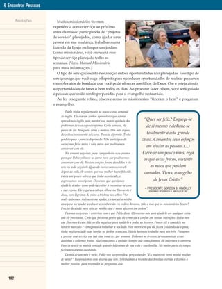 9 Encontrar Pessoas


        Anotações        Muitos missionários tiveram
                      experiência com o serviço ao próximo
                      antes da missão participando de “projetos
                      de serviço” planejados, como ajudar uma
                      pessoa em sua mudança, trabalhar numa
                      fazenda da Igreja ou limpar um jardim.
                      Como missionário, você oferecerá esse
                      tipo de serviço planejado todas as
                      semanas. (Ver o Manual Missionário
                      para mais informações.)
                         O tipo de serviço descrito nesta seção enfoca oportunidades não planejadas. Esse tipo de
                      serviço exige que você ouça o Espírito para reconhecer oportunidades de realizar pequenos
                      e simples atos de bondade que você pode oferecer aos filhos de Deus. Ore e esteja atento
                      a oportunidades de fazer o bem todos os dias. Ao procurar fazer o bem, você será guiado
                      a pessoas que estão sendo preparadas para o evangelho restaurado.
                         Ao ler o seguinte relato, observe como os missionários “fizeram o bem” e pregaram
                      o evangelho.

                               Pablo vinha regularmente ao nosso curso semanal
                           de inglês. Ele era um senhor aposentado que estava
                           aprendendo inglês para manter sua mente afastada dos               “Quer ser feliz? Esqueça-se
                           problemas de sua esposa enferma. Certa semana, ele                   de si mesmo e dedique-se
                           parou de vir. Ninguém sabia o motivo. Um mês depois,
                           ele voltou novamente ao curso. Parecia diferente. Tinha
                                                                                                totalmente a esta grande
                           perdido peso e parecia deprimido. Não participou da              causa. Concentre seus esforços
                           aula como fazia antes e saiu antes que pudéssemos
                           conversar com ele.
                                                                                                em ajudar as pessoas.(...)
                               Na semana seguinte, meu companheiro e eu oramos               Eleve-se um pouco mais, erga
                           para que Pablo voltasse ao curso para que pudéssemos
                                                                                              os que estão fracos, sustente
                           conversar com ele. Nossas orações foram atendidos e ele
                           veio na aula seguinte. Quando conversamos com ele                        as mãos que pendem
                           depois da aula, ele contou que sua mulher havia falecido.          cansadas. Viva o evangelho
                           Falou um pouco sobre o que tinha acontecido, e
                           expressamos nosso pesar. Dissemos que queríamos                            de Jesus Cristo.”
                           ajudá-lo a saber como poderia voltar a encontrar-se com
                                                                                               – PRESIDENTE GORDON B. HINCKLEY
                           a sua esposa. Ele ergueu a cabeça, olhou-me fixamente e                TEACHINGS OF GORDON B. HINCKLEY, P 597
                                                                                                                                    .
                           disse, com lágrimas de raiva e tristeza nos olhos: “Se
                           vocês quisessem realmente me ajudar, viriam até a minha
                           casa para me ajudar a colocar a minha vida em ordem de novo. Não é isso que os missionários fazem?
                           Preciso de ajuda para colocar minha casa e meus afazeres em ordem”.
                               Ficamos surpresos e contritos com o que Pablo disse. Oferecemo-nos para ajudá-lo em qualquer coisa
                           que ele precisasse. Creio que foi nesse ponto que ele começou a confiar em nossas intenções. Pediu-nos
                           que fôssemos à casa dele no dia seguinte para ajudá-lo a podar as árvores. Fomos até a casa dele no
                           horário marcado e começamos a trabalhar a seu lado. Nos meses em que ele ficara cuidando da esposa,
                           tinha negligenciado suas tarefas no jardim e na casa. Havia bastante trabalho para nós três. Passamos
                           a prestar esse serviço em sua casa uma vez por semana. Podamos as árvores, arrancamos as ervas
                           daninhas e colhemos frutas. Não começamos a ensinar. Sempre que começávamos, ele encerrava a conversa.
                           Parecia sentir-se mais à vontade quando falávamos de sua vida e sua família. Na maior parte do tempo,
                           ficávamos apenas escutando.
                               Depois de um mês e meio, Pablo nos surpreendeu, perguntando: “Eu realmente verei minha mulher
                           de novo?” Respondemos com alegria que sim. Testificamos a respeito das famílias eternas e fizemos o
                           melhor possível para responder as perguntas dele.



  182
 