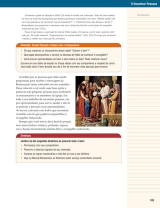 9 Encontrar Pessoas


         Ensinamos o plano de salvação ao Pablo. Ele sentiu-se tocado com a doutrina. Antes de irmos embora,       Anotações
     ele veio com uma lista de perguntas que desejava que fossem respondidas, tais como: “Minha mulher terá
     um corpo quando eu me encontrar com ela novamente?” e “Estaremos livres das doenças e da dor?”
     Respondemos suas perguntas e marcamos uma nova visita para discutir os princípios do evangelho
     restaurado de Jesus Cristo.
         Pouco tempo depois, a expressão do rosto de Pablo mudou. Ele passou a sorrir mais e parecia sentir
     mais paz. Ele tinha realmente “[esperança] por um mundo melhor”. (Éter 12:4) O serviço que prestamos
     o ajudou a confiar nas coisas que lhe ensinamos.


   Atividade: Estudo Pessoal e Estudo com o Companheiro

    • De que maneiras os missionários desse relato “fizeram o bem”?
    • Que papel desempenhou o serviço na decisão de Pablo de conhecer o evangelho?
    • Você procura oportunidades de fazer o bem todos os dias? Pode melhorar nisso?
    Escreva em seu diário de estudo ou troque idéias com seu companheiro a respeito de como
    você pode fazer o bem durante seu dia a fim de encontrar mais pessoas para ensinar.


   Acredite que as pessoas que estão sendo
preparadas para receber a mensagem da
Restauração serão colocadas em seu caminho.
Deus colocará você onde suas boas ações e
palavras irão preparar pessoas para receberem
os missionários e os membros da Igreja. Em
todo o seu trabalho de encontrar pessoas, ore
por oportunidades para servir, ajudar e elevar
as pessoas e procure essas oportunidades.
Ao servir, converse com todos que encontrar.
Acredite com fé que poderá compartilhar o
evangelho restaurado.
   Sempre que você servir, deve fazê-lo porque
ama seus irmãos e irmãs e, portanto, espera,
ora e deseja sinceramente ensinar-lhes o evangelho restaurado.

    Diretrizes

    Lembre-se das seguintes diretrizes ao procurar fazer o bem:
    • Permaneça com seu companheiro.
    • Preserve a natureza sagrada de seu chamado.
    • Cumpra as regras missionárias e não doe ou use o seu dinheiro.
    • Veja no Manual Missionário as diretrizes sobre serviço comunitário semanal.




                                                                                                                               183
 