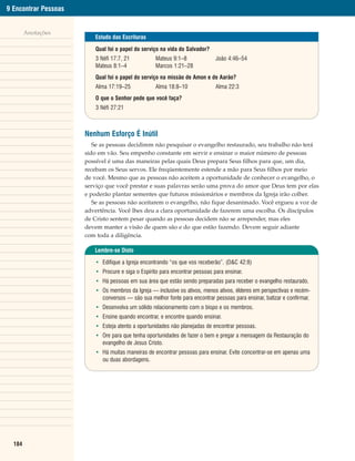 9 Encontrar Pessoas


        Anotações
                         Estudo das Escrituras

                         Qual foi o papel do serviço na vida do Salvador?
                         3 Néfi 17:7, 21           Mateus 9:1–8              João 4:46–54
                         Mateus 8:1–4              Marcos 1:21–28
                         Qual foi o papel do serviço na missão de Amon e de Aarão?
                         Alma 17:19–25             Alma 18:8–10              Alma 22:3
                         O que o Senhor pede que você faça?
                         3 Néfi 27:21



                      Nenhum Esforço É Inútil
                         Se as pessoas decidirem não pesquisar o evangelho restaurado, seu trabalho não terá
                      sido em vão. Seu empenho constante em servir e ensinar o maior número de pessoas
                      possível é uma das maneiras pelas quais Deus prepara Seus filhos para que, um dia,
                      recebam os Seus servos. Ele freqüentemente estende a mão para Seus filhos por meio
                      de você. Mesmo que as pessoas não aceitem a oportunidade de conhecer o evangelho, o
                      serviço que você prestar e suas palavras serão uma prova do amor que Deus tem por elas
                      e poderão plantar sementes que futuros missionários e membros da Igreja irão colher.
                         Se as pessoas não aceitarem o evangelho, não fique desanimado. Você ergueu a voz de
                      advertência. Você lhes deu a clara oportunidade de fazerem uma escolha. Os discípulos
                      de Cristo sentem pesar quando as pessoas decidem não se arrepender, mas eles
                      devem manter a visão de quem são e do que estão fazendo. Devem seguir adiante
                      com toda a diligência.

                         Lembre-se Disto

                         • Edifique a Igreja encontrando “os que vos receberão”. (D&C 42:8)
                         • Procure e siga o Espírito para encontrar pessoas para ensinar.
                         • Há pessoas em sua área que estão sendo preparadas para receber o evangelho restaurado.
                         • Os membros da Igreja — inclusive os ativos, menos ativos, élderes em perspectivas e recém-
                           conversos — são sua melhor fonte para encontrar pessoas para ensinar, batizar e confirmar.
                         • Desenvolva um sólido relacionamento com o bispo e os membros.
                         • Ensine quando encontrar, e encontre quando ensinar.
                         • Esteja atento a oportunidades não planejadas de encontrar pessoas.
                         • Ore para que tenha oportunidades de fazer o bem e pregar a mensagem da Restauração do
                           evangelho de Jesus Cristo.
                         • Há muitas maneiras de encontrar pessoas para ensinar. Evite concentrar-se em apenas uma
                           ou duas abordagens.




  184
 