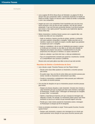 9 Encontrar Pessoas


              Anotações


                          • Leia as páginas 66–68 de Nossa Busca da Felicidade e as páginas 94–98 de
                            Sempre Fiéis para compreender melhor o fundamento doutrinário do trabalho de
                            história da família. Prepare um discurso sobre a história da família e compartilhe-
                            o com o seu companheiro.

                          • Imagine que você e seu companheiro foram transferidos para uma área nova.
                            Vocês encontram o livro de área em boas condições, mas não têm nenhum
                            pesquisador. O que você faria para acrescentar pessoas à sua lista de pessoas
                            para ensinar o mais rápido possível? Faça planos para implementar algumas
                            dessas idéias hoje.

                          • Muitos missionários e membros tiveram sucesso com a seguinte idéia. Leia
                            e estude essa idéia com seu companheiro.
                             – Ajude os membros a fazerem uma lista de amigos, parentes e conhecidos
                               com quem poderiam compartilhar o evangelho. Analise essa lista com os
                               membros e ajude-os em espírito de oração a escolher alguém que gostariam
                               de preparar para ouvir o evangelho.
                             – Ajude-os a estabelecer o dia em que (a) trabalharão para preparar a pessoa
                               ou família para ser ensinada na casa deles ou (b) farão outra atividade de
                               integração para preparar essa pessoa. O estabelecimento de uma data
                               proporciona uma meta para os membros e os ajuda a exercerem fé.
                             – Ajude-os a planejar o que farão entre hoje e a data que estabeleceram.
                             – Faça um acompanhamento constante para apoiá-los e incentivá-los. Convide-
                               os a compartilharem seus sucessos e problemas.
                             Discuta como você pode aplicar essa idéia na área em que está servindo.

                          Reuniões de Distrito e Conferências de Zona
                          • Leia e discuta a seção “Encontrar Pessoas com Seu Próprio Esforço”.
                             – Discuta como essas idéias ajudaram os missionários a encontrar pessoas
                               para ensinar.
                             – No quadro-negro, faça uma lista de outras idéias para encontrar pessoas para
                               ensinar. Convide os missionários a demonstrarem suas idéias.
                             – Convide os missionários a estabelecerem metas pessoais para melhorarem
                               seu trabalho de encontrar pessoas.

                          • Crie uma lista de situações em que os missionários possam encontrar pessoas
                            para ensinar.
                             – Designe uma dessas situações a cada missionário. Conceda cinco minutos a
                               cada missionário para que se prepare para dizer como ensinaria a mensagem
                               de Restauração. Consulte a lição “A Mensagem da Restauração do Evangelho
                               de Jesus Cristo”, se necessário.
                             – Saliente a importância de fazermos com que a duração da mensagem seja
                               adequada à ocasião. Por exemplo: Os missionários podem passar mais tempo
                               ensinando na casa de um membro do que ensinando alguém numa loja.
                             – Permita que o maior número possível de missionários ensine a mensagem
                               da Restauração na situação que lhe foi designada.

                          • Ensine os princípios encontrados na seção “Ensine quando Encontrar, Encontre
                            quando Ensinar”.
                             – Designe cada missionário a preparar uma mensagem de um minuto que
                               possa apresentar numa situação em que possa encontrar pessoas para



  186
 
