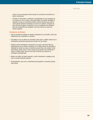 9 Encontrar Pessoas


                                                                                  Anotações


     ensinar. Essas mensagens devem basear-se na doutrina encontrada nas
     lições missionárias.
   – Convide os missionários a praticarem a apresentação de sua mensagem de
     um minuto uns com os outros. Você pode utilizar uma grande variedade de
     situações em que os missionários podem encontrar pessoas para ensinar,
     como quando estiverem ensinando na casa de um membro, ensinando na
     porta da casa de alguém, ensinando na rua ou contatando uma referência.
     Peça aos missionários que pratiquem como irão ensinar em cada uma
     dessas situações.

Presidente de Missão
• Seja um exemplo do trabalho de membro missionário em sua família. Conte suas
  experiências aos missionários e membros.

• Aconselhe-se com os líderes do sacerdócio sobre qual é a melhor maneira de os
  missionários encontrarem pessoas para ensinar em sua missão.

• Organize serões domingueiros missionários nos quais você possa falar aos
  pesquisadores de sua missão. Coordene com os líderes locais do sacerdócio a
  realização de serões aos quais os membros possam levar seus amigos. Como
  parte desses serões, peça a recém-conversos que prestem seu testemunho e
  contem a história deles, antes de você falar. Concentre seu discurso na
  mensagem da Restauração.

• Mostre seu gráfico de quatro gerações a outros missionários e explique como
  você o usa para encontrar pessoas.

• Ocasionalmente, saia com os missionários para ajudá-los a encontrar pessoas
  para ensinar.




                                                                                                   187
 