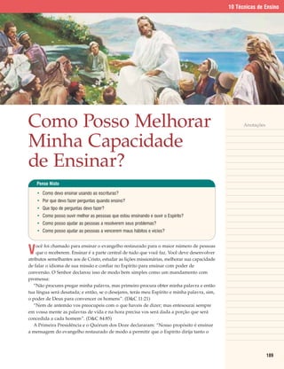 10 Técnicas de Ensino




Como Posso Melhorar                                                                                  Anotações



Minha Capacidade
de Ensinar?
    Pense Nisto

    • Como devo ensinar usando as escrituras?
    • Por que devo fazer perguntas quando ensino?
    • Que tipo de perguntas devo fazer?
    • Como posso ouvir melhor as pessoas que estou ensinando e ouvir o Espírito?
    • Como posso ajudar as pessoas a resolverem seus problemas?
    • Como posso ajudar as pessoas a vencerem maus hábitos e vícios?



V
    ocê foi chamado para ensinar o evangelho restaurado para o maior número de pessoas
    que o receberem. Ensinar é a parte central de tudo que você faz. Você deve desenvolver
atributos semelhantes aos de Cristo, estudar as lições missionárias, melhorar sua capacidade
de falar o idioma de sua missão e confiar no Espírito para ensinar com poder de
conversão. O Senhor declarou isso de modo bem simples como um mandamento com
promessa:
   “Não procures pregar minha palavra, mas primeiro procura obter minha palavra e então
tua língua será desatada; e então, se o desejares, terás meu Espírito e minha palavra, sim,
o poder de Deus para convencer os homens”. (D&C 11:21)
   “Nem de antemão vos preocupeis com o que haveis de dizer; mas entesourai sempre
em vossa mente as palavras de vida e na hora precisa vos será dada a porção que será
concedida a cada homem”. (D&C 84:85)
   A Primeira Presidência e o Quórum dos Doze declararam: “Nosso propósito é ensinar
a mensagem do evangelho restaurado de modo a permitir que o Espírito dirija tanto o




                                                                                                                 189
 