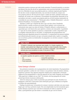 10 Técnicas de Ensino


        Anotações       missionário quanto as pessoas que estão sendo ensinadas. É essencial aprender os conceitos
                        das [lições], mas elas não devem ser apresentadas como um texto decorado. O missionário
                        deve ter a liberdade de usar suas próprias palavras, conforme inspirado pelo Espírito.
                        Ele não deve recitar as [lições] decoradas, mas sim falar do fundo do coração com
                        suas próprias palavras. Ele não precisa seguir a ordem das lições, podendo ensinar por
                        inspiração, de acordo com os interesses e necessidades do pesquisador. Baseando-se em
                        sua própria convicção e usando suas próprias palavras, ele deve prestar testemunho da
                        veracidade de seus ensinamentos”. (“Declaração sobre o Trabalho Missionário”, carta da
                        Primeira Presidência, 11 de dezembro de 2002.)
                           Aprenda a confiar que o Espírito lhe dirá o que você deve dizer. Estudando,
                        desenvolvendo e usando as técnicas de ensino deste capítulo, você se tornará um
                        instrumento mais capaz nas mãos do Senhor. O Espírito utilizará o conhecimento e a
                        capacidade que você desenvolver para ajudá-lo a ensinar com mais poder. A qualidade
                        e o vigor de seu ensino ajudarão as pessoas a compreender e sentir a importância que
                        o evangelho restaurado tem na vida delas. A compreensão dos pesquisadores será
                        influenciada pela dignidade pessoal do missionário. A compreensão das pessoas também
                        será influênciada pela maneira com que você presta atenção nelas, explica o evangelho,
                        usa as escrituras, presta seu testemunho, faz perguntas e as convida a assumir e cumprir
                        compromissos.

                            Seguir o Espírito

                            “O Espírito é o elemento mais importantes deste trabalho. Se o Espírito magnificar seu
                            chamado, vocês poderão fazer milagres para o Senhor no campo missionário. Sem o Espírito,
                            vocês nunca terão sucesso apesar de todo o seu talento e capacidade”. (Ezra Taft Benson,
                            seminário para novos presidentes de missão, 25 de junho de 1986.)

                            Convidar o Espírito

                            As seguintes sugestões irão ajudá-lo a convidar o Espírito ao ensinar:
                            – Ore.                                 – Compartilhe experiências.
                            – Use as escrituras.                   – Expresse seu amor pelo Senhor e pelas pessoas.
                            – Preste testemunho.



                        Como Começar a Ensinar
                           Seus primeiros momentos com os pesquisadores são muito importantes. Os pesquisadores
                        precisam aprender a confiar em você. Comece a sua primeira visita de maneira calorosa,
                        respeitosa e genuína. Faça algumas perguntas simples para compreender a formação
                        religiosa de seus pesquisadores e o que eles esperam de suas visitas. Pergunte, por exemplo:
                        “Que papel tem a religião em sua vida?” No entanto, não faça perguntas de caráter
                        pessoal que deixem as pessoas embaraçadas.
                           Antes de começar, peça a todos os presentes que participem da aula. Incentive-os a
                        desligarem a televisão e removerem outras distrações para que a influência do Espírito
                        do Senhor não seja prejudicada.
                           Explique às pessoas que você gostaria de começar e terminar cada lição com uma oração.
                        Sugira que você faça a primeira oração. Ore com simplicidade mas fervorosamente que o
                        Senhor abençoe as pessoas que você estiver ensinando em todos os aspectos da vida
                        delas, e principalmente que elas sintam a veracidade do que você irá ensinar.



  190
 