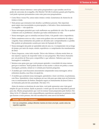 10 Técnicas de Ensino


  Demonstre sincero interesse e amor pelos pesquisadores e que acredita com fé no                     Anotações
poder de conversão do evangelho. (Ver Morôni 7:43–48.) Conforme guiado pelo Espírito,
você pode expressar pensamentos como estes para seus pesquisadores:

• Como Deus é nosso Pai, somos todos irmãos e irmãs. Gostaríamos de chamá-los de
  irmãos e irmãs.
• Toda pessoa que ensinamos tem desafios e problemas pessoais. Não importam
  quais sejam suas necessidades ou preocupações, o Salvador e Seus ensinamentos —
  o evangelho — irão ajudá-los.
• Nossa mensagem permitirá que vocês melhorem sua qualidade de vida. Ela os ajudará
  a lidarem com os problemas e desafios que todos enfrentamos na vida.
• Nossa mensagem, que se centraliza em Jesus Cristo, é de grande valor e importância.
• Todos cometemos erros na vida, e esses erros podem criar um sentimento de culpa e
  vergonha. Esses sentimentos não podem ser aliviados sem o arrependimento e o perdão.
  Eles podem ser plenamente curados por meio da Expiação de Cristo.
• Nossa mensagem não pode ser aprendida toda de uma vez. A compreensão virá ao longo
  do tempo, por meio da oração, estudo, experiência e o cumprimento dos mandamentos
  de Deus.
• Temos fraquezas, como todo mundo. Talvez não falemos o idioma muito bem ou
  não sejamos capazes de responder todas as suas perguntas. Mas fomos chamados
  por um profeta de Deus para compartilhar o que sabemos. Sabemos que nossa
  mensagem é verdadeira.
• Seremos seus guias para que vocês possam aprender a veracidade de nossa mensa-
  gem por si mesmos. Vocês podem decidir se irão aceitar e colocar em prática a nossa
  mensagem, portanto, sintam-se à vontade para fazerem perguntas.
• À medida que vocês buscarem sinceramente compreender nossa mensagem, talvez
  enfrentem desafios, mas Deus irá ajudá-los.
• À medida que aceitarem nossa mensagem, aprenderão a fazer convênios, ou promessas,
  com Deus. Aprenderão a fazer mudanças em sua vida para que esteja mais em harmonia
  com os ensinamentos do Senhor. Desejarão seguir os ensinamentos de Jesus Cristo e
  ser batizados pela devida autoridade. (Ver João 3:5.)

  Antes de ensinar as doutrinas de uma lição, você pode apresentar uma visão geral
simples do que irá ensinar. Ajude as pessoas a verem que ela será de importância pessoal
para elas. Muitos pesquisadores que você irá ensinar foram preparados pelo Senhor. (Ver
Alma 16:16–17.) Quando vocês compartilharem experiências espirituais na primeira visita
que fizerem a essas pessoas, elas irão reconhecê-los como servos do Senhor.

   Atividade: Estudo com o Companheiro

    Com seu companheiro, pratique diferentes maneiras de iniciar uma lição, usando várias das
    seguintes sugestões.




                                                                                                                  191
 