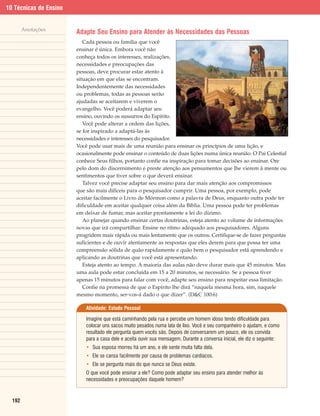10 Técnicas de Ensino


        Anotações
                        Adapte Seu Ensino para Atender às Necessidades das Pessoas
                           Cada pessoa ou família que você
                        ensinar é única. Embora você não
                        conheça todos os interesses, realizações,
                        necessidades e preocupações das
                        pessoas, deve procurar estar atento à
                        situação em que elas se encontram.
                        Independentemente das necessidades
                        ou problemas, todas as pessoas serão
                        ajudadas se aceitarem e viverem o
                        evangelho. Você poderá adaptar seu
                        ensino, ouvindo os sussurros do Espírito.
                           Você pode alterar a ordem das lições,
                        se for inspirado a adaptá-las às
                        necessidades e interesses do pesquisador.
                        Você pode usar mais de uma reunião para ensinar os princípios de uma lição, e
                        ocasionalmente pode ensinar o conteúdo de duas lições numa única reunião. O Pai Celestial
                        conhece Seus filhos, portanto confie na inspiração para tomar decisões ao ensinar. Ore
                        pelo dom do discernimento e preste atenção aos pensamentos que lhe vierem à mente ou
                        sentimentos que tiver sobre o que deverá ensinar.
                           Talvez você precise adaptar seu ensino para dar mais atenção aos compromissos
                        que são mais difíceis para o pesquisador cumprir. Uma pessoa, por exemplo, pode
                        aceitar facilmente o Livro de Mórmon como a palavra de Deus, enquanto outra pode ter
                        dificuldade em aceitar qualquer coisa além da Bíblia. Uma pessoa pode ter problemas
                        em deixar de fumar, mas aceitar prontamente a lei do dízimo.
                           Ao planejar quando ensinar certas doutrinas, esteja atento ao volume de informações
                        novas que irá compartilhar. Ensine no ritmo adequado aos pesquisadores. Alguns
                        progridem mais rápida ou mais lentamente que os outros. Certifique-se de fazer perguntas
                        suficientes e de ouvir atentamente as respostas que eles derem para que possa ter uma
                        compreensão sólida de quão rapidamente e quão bem o pesquisador está aprendendo e
                        aplicando as doutrinas que você está apresentando.
                           Esteja atento ao tempo. A maioria das aulas não deve durar mais que 45 minutos. Mas
                        uma aula pode estar concluída em 15 a 20 minutos, se necessário. Se a pessoa tiver
                        apenas 15 minutos para falar com você, adapte seu ensino para respeitar essa limitação.
                           Confie na promessa de que o Espírito lhe dirá “naquela mesma hora, sim, naquele
                        mesmo momento, ser-vos-á dado o que dizer”. (D&C 100:6)

                            Atividade: Estudo Pessoal

                            Imagine que está caminhando pela rua e percebe um homem idoso tendo dificuldade para
                            colocar uns sacos muito pesados numa lata de lixo. Você e seu companheiro o ajudam, e como
                            resultado ele pergunta quem vocês são. Depois de conversarem um pouco, ele os convida
                            para a casa dele e aceita ouvir sua mensagem. Durante a conversa inicial, ele diz o seguinte:
                            • Sua esposa morreu há um ano, e ele sente muita falta dela.
                            • Ele se cansa facilmente por causa de problemas cardíacos.
                            • Ele se pergunta mais do que nunca se Deus existe.
                            O que você pode ensinar a ele? Como pode adaptar seu ensino para atender melhor às
                            necessidades e preocupações daquele homem?



  192
 