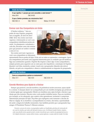 10 Técnicas de Ensino


                                                                                                                         Anotações
    Estudo das Escrituras

    O que significa “a porção que será concedida a cada homem”?
    Alma 29:8                     D&C 84:85
    O que o Senhor prometeu aos missionários fiéis?
    D&C 68:2–4                    D&C 100:5–8                    Mateus 10:19–20



Ensinar com Seu Companheiro em União
   O Senhor ordenou: “ Ireis no
poder do meu Espírito, pregando
meu evangelho, de dois em dois”.
(D&C 42:6). Seu ensino será mais
vigoroso e interessante se você e seu
companheiro trabalharem juntos em
união. Ao planejarem e estudarem a
cada dia, discutam como irão ensinar
para que possam ser unidos e ensinar
a uma só voz.
   Seu ensino será mais vigoroso se
você e seu companheiro se alternarem
apresentando breves partes da lição. Evite cair na rotina ao apresentar a mensagem. Apoie
seu companheiro provendo uma segunda testemunha para as verdades que ele testificou.
Siga seus sentimentos quando o Espírito lhe inspirar a dizer algo. Como companheiros,
estejam prontos para seguirem um ao outro para não impedirem a orientação do Espírito.
Quando você falar, mantenha contato visual com o pesquisador. Quando não estiver
falando, ore pelo seu companheiro e observe cuidadosamente as respostas do pesquisador.

   Estudo das Escrituras

    Como os companheiros apóiam-se mutuamente?
    Alma 12:1                     D&C 42:6                       D&C 52:9–10



Convide Membros para Ajudá-lo a Ensinar
    Sempre que possível, convide membros, de preferência recém-conversos, apara ajudá-
lo a ensinar. A situação ideal é ser acompanhado por um membro da Igreja que pertenceu
à mesma igreja que o pesquisador. Mostre aos membros uma cópia da lição e discuta o que
deseja que eles ensinem. Discuta como vocês podem trabalhar juntos. Peça aos membros,
por exemplo, se for adequado, que contem como aprenderam, aceitaram e cumpriram
determinado princípio da lição. Peça-lhes que expliquem como tomaram a decisão de
filiar-se à Igreja. Se os membros o acompanharem no ensino, eles terão a oportunidade
de sentir a alegria do trabalho missionário. Isso também permite que o pesquisador faça
amigos. O Presidente Thomas S. Monson ensinou:
        Durante o processo de ensino, os pesquisadores podem ser beneficiados pela força do testemunho de
    um casal de membros que tenha sido batizado há poucos anos. Na Missão Canadá Ontário e Quebec,
    onde nossa família morou quando presidi a missão, descobrimos que a maioria da população pertencia a
    três religiões dominantes: a igreja católica romana, a igreja anglicana e a igreja unida do Canadá. Em todas

                                                                                                                                     193
 
