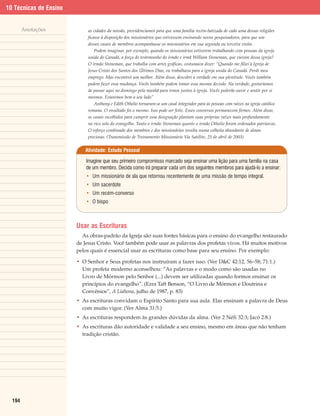 10 Técnicas de Ensino


        Anotações           as cidades da missão, providenciamos para que uma família recém-batizada de cada uma dessas religiões
                            ficasse à disposição dos missionários que estivessem ensinando novos pesquisadores, para que um
                            desses casais de membros acompanhasse os missionários em sua segunda ou terceira visita.
                                Podem imaginar, por exemplo, quando os missionários estiverem trabalhando com pessoas da igreja
                            unida do Canadá, a força do testemunho do irmão e irmã William Stoneman, que vieram dessa igreja?
                            O irmão Stoneman, que trabalha com artes gráficas, costumava dizer: “Quando me filiei à Igreja de
                            Jesus Cristo dos Santos dos Últimos Dias, eu trabalhava para a igreja unida do Canadá. Perdi meu
                            emprego. Mas encontrei um melhor. Além disso, descobri a verdade em sua plenitude. Vocês também
                            podem fazer essa mudança. Vocês também podem tomar essa mesma decisão. Na verdade, gostaríamos
                            de passar aqui no domingo pela manhã para irmos juntos à igreja. Vocês poderão ouvir e sentir por si
                            mesmos. Estaremos bem a seu lado”
                                Anthony e Edith Othelio tornaram-se um casal integrador para as pessoas com raízes na igreja católica
                            romana. O resultado foi o mesmo. Isso pode ser feito. Esses conversos permanecem firmes. Além disso,
                            os casais escolhidos para cumprir essa designação plantam suas próprias raízes mais profundamente
                            no rico solo do evangelho. Tanto o irmão Stoneman quanto o irmão Othelio foram ordenados patriarcas.
                            O esforço combinado dos membros e dos missionários resulta numa colheita abundante de almas
                            preciosas. (Transmissão de Treinamento Missionário Via Satélite, 25 de abril de 2003)


                           Atividade: Estudo Pessoal

                            Imagine que seu primeiro compromisso marcado seja ensinar uma lição para uma família na casa
                            de um membro. Decida como irá preparar cada um dos seguintes membros para ajudá-lo a ensinar:
                            • Um missionário de ala que retornou recentemente de uma missão de tempo integral.
                            • Um sacerdote
                            • Um recém-converso
                            • O bispo



                        Usar as Escrituras
                          As obras-padrão da Igreja são suas fontes básicas para o ensino do evangelho restaurado
                        de Jesus Cristo. Você também pode usar as palavras dos profetas vivos. Há muitos motivos
                        pelos quais é essencial usar as escrituras como base para seu ensino. Por exemplo:

                        • O Senhor e Seus profetas nos instruíram a fazer isso. (Ver D&C 42:12, 56–58; 71:1.)
                          Um profeta moderno aconselhou: “As palavras e o modo como são usadas no
                          Livro de Mórmon pelo Senhor (...) devem ser utilizadas quando formos ensinar os
                          princípios do evangelho”. (Ezra Taft Benson, “O Livro de Mórmon e Doutrina e
                          Convênios”, A Liahona, julho de 1987, p. 83)
                        • As escrituras convidam o Espírito Santo para sua aula. Elas ensinam a palavra de Deus
                          com muito vigor. (Ver Alma 31:5.)
                        • As escrituras respondem às grandes dúvidas da alma. (Ver 2 Néfi 32:3; Jacó 2:8.)
                        • As escrituras dão autoridade e validade a seu ensino, mesmo em áreas que não tenham
                          tradição cristão.




  194
 