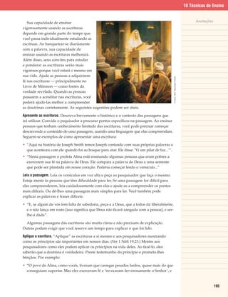 10 Técnicas de Ensino


   Sua capacidade de ensinar                                                                                                                 Anotações
vigorosamente usando as escrituras
depende em grande parte do tempo que
você passa individualmente estudando as
escrituas. Ao banquetear-se diariamente
com a palavra, sua capacidade de
ensinar usando as escrituras melhorará.
Além disso, seus convites para estudar
e ponderar as escrituras serão mais
vigorosos porque você estará o mesmo em
sua vida. Ajude as pessoas a adquirirem




                                                                                               © Greg K. Olsen. Reprodução Proibida.
fé nas escrituras — principalmente no
Livro de Mórmon — como fontes da
verdade revelada. Quando as pessoas
passarem a acreditar nas escrituras, você
poderá ajudá-las melhor a compreender
as doutrinas corretamente. As seguintes sugestões podem ser úteis.

Apresente as escrituras. Descreva brevemente o histórico e o contexto das passagens que
irá utilizar. Convide o pequisador a procurar pontos específicos na passagem. Ao ensinar
pessoas que tenham conhecimento limitado das escrituras, você pode precisar começar
descrevendo o conteúdo de uma passagem, usando uma linguagem que elas compreendam.
Seguem-se exemplos de como apresentar uma escritura:

• “Aqui na história de Joseph Smith temos Joseph contando com suas próprias palavras o
  que aconteceu com ele quando foi ao bosque para orar. Ele disse: ‘Vi um pilar de luz...’”.
• “Nesta passagem o profeta Alma está ensinando algumas pessoas que eram pobres a
  exercerem sua fé na palavra de Deus. Ele compara a palavra de Deus a uma semente
  que pode ser plantada em nosso coração. Poderia começar lendo o versículo...”

Leia a passagem. Leia os versículos em voz alta e peça ao pesquisador que faça o mesmo.
Esteja atento às pessoas que têm dificuldade para ler. Se uma passagem for difícil para
elas compreenderem, leia cuidadosamente com elas e ajude-as a compreender os pontos
mais difíceis. Ou dê-lhes uma passagem mais simples para ler. Você também pode
explicar as palavras e frases difíceis:

• “E, se algum de vós tem falta de sabedoria, peça-a a Deus, que a todos dá liberalmente,
  e o não lança em rosto [isso significa que Deus não ficará zangado com a pessoa], e ser-
  lhe-á dada”.

  Algumas passagens das escrituras são muito claras e não precisam de explicação.
Outras podem exigir que você reserve um tempo para explicar o que foi lido.

Aplique a escritura. “Aplique” as escrituras a si mesmo e aos pesquisadores mostrando
como os princípios são importantes em nossos dias. (Ver 1 Néfi 19:23.) Mostre aos
pesquisadores como eles podem aplicar os princípios na vida deles. Ao fazê-lo, eles
saberão que a doutrina é verdadeira. Preste testemunho do princípio e prometa-lhes
bênçãos. Por exemplo:

• “O povo de Alma, como vocês, tiveram que carregar pesados fardos, quase mais do que
  conseguiam suportar. Mas eles exerceram fé e ‘invocaram fervorosamente o Senhor’, e



                                                                                                                                                         195
 