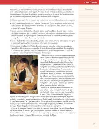 1 Meu Propósito


Presidência, 11 de dezembro de 2002) Ao estudar as doutrinas das lições missionárias,        Anotações
você verá que temos uma mensagem: Por meio de um profeta moderno, Deus restaurou
o conhecimento do plano de salvação, que se centraliza na Expiação de Cristo e se cum-
pre ao vivermos os primeiros princípios e ordenanças do evangelho.

Certifique-se de que todas as pessoas que você ensinar compreendam claramente o seguinte:

• Deus é literalmente nosso Pai Celestial. Ele nos ama. Todas as pessoas desta Terra são
  filhos e filhas de Deus e membros da família de Deus. Jesus Cristo, o Filho de Deus,
  é nosso Salvador e Redentor.
• Nosso amoroso Pai Celestial estendeu a mão para Seus filhos durante toda a história
  da Bíblia, revelando Seu evangelho a profetas. Infelizmente, muitas pessoas rejeitaram
  esse evangelho; até aqueles que o aceitaram mudaram as doutrinas e ordenanças do
  evangelho e caíram em descrença e apostasia.
• Nosso Pai Celestial enviou Seu Filho Amado, Jesus Cristo, à Terra. Ele realizou milagres
  e ensinou Seu evangelho. Ele realizou a Expiação e ressuscitou.
• Começando pela Primeira Visão, Deus novamente estendeu a mão com amor para
   Seus filhos. Ele restaurou o evangelho de Jesus Cristo e Sua autoridade do sacerdócio
   e organizou Sua Igreja na Terra por intermédio do Profeta Joseph Smith. O Livro de
   Mórmon é uma prova convincente dessa Restauração.
                                             À medida que você ajudar os pesquisadores a
                                          verem o padrão de apostasia e restauração, eles
                                          estarão preparados para compreender a grande
                                          necessidade da Restauração dos últimos dias.
                                          Eles perceberão a necessidade de aceitarem o
                                          evangelho restaurado, receberem as ordenanças
                                          de salvação pela autoridade do sacerdócio res-
                                          taurado e seguirem o caminho que conduz à
                                          vida eterna. Ajude as pessoas a reconhecerem
                                          que a Igreja não é simplesmente mais uma reli-
                                          gião, e também que não é uma igreja americana.
                                          Mas, sim, ela é a restauração da “plenitude do
                                          evangelho” (D&C 1:23), o mesmo que foi reve-
                                          lado e ensinado desde o princípio.
                                             O Livro de Mórmon: Outro Testamento de
                                          Jesus Cristo é uma prova convincente de que
                                          Joseph Smith foi um profeta e que o evangelho
                                          de Jesus Cristo foi restaurado. Ele é a pedra
angular de nossa religião, o mais poderoso recurso para ensinar esta mensagem. Algumas
verdades importantes restauradas por intermédio de Joseph Smith incluem o conhecimento
de que Deus é nosso Pai e que somos Seus filhos espirituais, que vivemos com Ele antes de
nascer, e que a família pode viver unida para sempre na presença de Deus, por meio da
Expiação de Cristo, pela obediência às leis e ordenanças do evangelho.
   O Livro de Mórmon é a prova do amor de Deus por Seus filhos. Ele mostra que Deus
fala a Seus filhos. À medida que você ensinar e testificar, convide as pessoas a lerem o
Livro de Mórmon e a orarem sobre sua mensagem. Cada pessoa que você ensinar precisa
decidir se aceitará o Livro de Mórmon como revelação de Deus.




                                                                                                         7
 