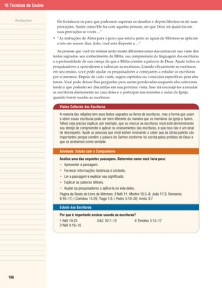 10 Técnicas de Ensino


        Anotações         Ele fortaleceu-os para que pudessem suportar os desafios e depois libertou-os de suas
                          provações. Assim como Ele fez com aquelas pessoas, sei que Deus irá ajudá-los em
                          suas provações se vocês ...”
                        • “As instruções de Alma para o povo que estava junto às águas de Mórmon se aplicam
                          a nós em nossos dias. João, você está disposto a ...”

                           As pessoas que você irá ensinar serão muito diferentes umas das outras em sua visão dos
                        textos sagrados, seu conhecimento da Bíblia, sua compreensão da linguagem das escrituras
                        e a profundidade de sua crença de que a Bíblia contém a palavra de Deus. Ajude todos os
                        pesquisadores a aprenderem a valorizar as escrituras. Usando eficazmente as escrituras
                        em seu ensino, você pode ajudar os pesquisadores a começarem a estudar as escrituras
                        por si mesmos. Depois de cada visita, sugira capítulos ou versículos específicos para eles
                        lerem. Você pode deixar-lhes perguntas para serem ponderadas enquanto eles estiverem
                        lendo e que poderão ser discutidas em sua próxima visita. Isso irá encorajá-los a estudar
                        as escrituras diariamente na casa deles e a participar nas reuniões e aulas da Igreja,
                        quando forem usadas as escrituras.

                            Visões Culturais das Escrituras

                            A maioria das religiões tem seus textos sagrados ou livros de escrituras, mas a forma que usam
                            e vêem essas escrituras pode ser bem diferente da maneira que os membros da Igreja o fazem.
                            Talvez seja preciso explicar, por exemplo, que ao marcar as escrituras você está demonstrando
                            seu desejo de compreender e aplicar os ensinamentos das escrituras, e que isso não é um sinal
                            de desrespeito. Ajude as pessoas que você estiver ensinando a saber que as obras-padrão são
                            importantes porque contêm a palavra do Senhor conforme foi escrita pelos profetas de Deus e
                            que as aceitamos como verdade.

                            Atividade: Estudo com o Companheiro

                            Analise uma das seguintes passagens. Determine como você faria para:
                            • Apresentar a passagem.
                            • Fornecer informações históricas e contexto.
                            • Ler a passagem e explicar seu significado.
                            • Explicar as palavras difíceis.
                            • Ajudar os pesquisadores a aplicá-la na vida deles.
                            Página de Rosto do Livro de Mórmon; 3 Néfi 11; Morôni 10:3–8; João 17:3; Romanos
                            8:16–17; I Coríntios 15:29; Tiago 1:5; I Pedro 3:19–20; Amós 3:7

                            Estudo das Escrituras

                            Por que é importante ensinar usando as escrituras?
                            1 Néfi 19:23               D&C 20:7–12                 II Timóteo 3:15–17
                            2 Néfi 4:15–16




  196
 
