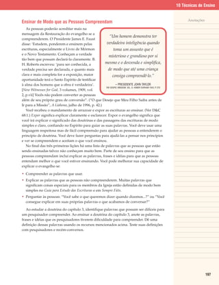 10 Técnicas de Ensino


                                                                                                                    Anotações
Ensinar de Modo que as Pessoas Compreendam
   As pessoas poderão acreditar mais na
mensagem da Restauração do evangelho se a
                                                          “Um homem demonstra ter
compreenderem. O Presidente James E. Faust
disse: ‘Estudem, ponderem e ensinem pelas               verdadeira inteligência quando
escrituras, especialmente o Livro de Mórmon                   toma um assunto que é
e o Novo Testamento. Conheçam a verdade
                                                         misterioso e grandioso por si
tão bem que possam declará-la claramente. B.
H. Roberts escreveu: ‘para ser conhecida, a           mesmo e o desvenda e simplifica,
verdade precisa ser declarada, e quanto mais             de modo que até uma criança
clara e mais completa for a exposição, maior                 consiga compreendê-lo.”
oportunidade terá o Santo Espírito de testificar
à alma dos homens que a obra é verdadeira’.                    – PRESIDENTE JOHN TAYLOR
                                                       THE GOSPEL KINGDOM, SEL. G. HOMER DURHAM 1943, P 270
                                                                                                       .
[New Witnesses for God, 3 volumes, 1909, vol.
2, p.vii] Vocês não podem converter as pessoas
além de seu próprio grau de conversão”. (“O que Desejo que Meu Filho Saiba antes de
Ir para a Missão”, A Liahona, julho de 1996, p. 42.)
   Você recebeu o mandamento de arrazoar e expor as escrituras ao ensinar. (Ver D&C
68:1.) Expor significa explicar claramente e esclarecer. Expor o evangelho significa que
você irá explicar o significado das doutrinas e das passagens das escrituras de modo
simples e claro, confiando no Espírito para guiar as suas palavras. Você deve usar uma
linguagem respeitosa mas de fácil compreensão para ajudar as pessoas a entenderem o
princípio de doutrina. Você deve fazer perguntas para ajudá-las a pensar nos princípios
e ver se compreendem e aceitam o que você ensinou.
   No final das três primeiras lições há uma lista de palavras que as pessoas que estão
sendo ensinadas talvez não conheçam muito bem. Parte de seu ensino para que as
pessoas compreendam inclui explicar as palavras, frases e idéias para que as pessoas
entendam melhor o que você estiver ensinando. Você pode melhorar sua capacidade de
explicar o evangelho se:

• Compreender as palavras que usar.
• Explicar as palavras que as pessoas não compreenderem. Muitas palavras que
  significam coisas especiais para os membros da Igreja estão definidas de modo bem
  simples no Guia para Estudo das Escrituras e em Sempre Fiéis.
• Perguntar às pessoas: “Você sabe o que queremos dizer quando dizemos...?” ou “Você
  consegue explicar em suas próprias palavras o que acabamos de conversar?”

   Ao estudar a doutrina do capítulo 3, identifique palavras que possam ser difíceis para
um pesquisador compreender. Ao ensinar a doutrina do capítulo 3, anote as palavras,
frases e idéias que os pesquisadores tiverem dificuldade para compreender. Dê uma
definição dessas palavras usando os recursos mencionados acima. Teste suas definições
com pesquisadores e recém-conversos.




                                                                                                                                197
 
