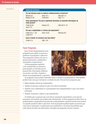 10 Técnicas de Ensino


        Anotações
                           Estudo das Escrituras

                            Por que devemos expor ou explicar cuidadosamente as doutrinas?
                            Mosias 8:3              Alma 12:1                D&C 68:1–5
                            Mosias 27:35            3 Néfi 26:1              D&C 71:1
                            Como aprendemos? Por que é importante desvendar ou transmitir informações de
                            modo gradual?
                            2 Néfi 28:30            Mosias 2:9               D&C 98:11–12
                            Jacó 4:13
                            Por que a simplicidade e a clareza são importantes?
                            2 Néfi 25:4, 7, 28      Alma 13:23               Neemias 8:8
                            2 Néfi 32:7
                            Como o Senhor se comunica com Seus filhos?
                            2 Néfi 31:3             D&C 1:24



                        Fazer Perguntas
                           Jesus Cristo freqüentemente fazia
                        perguntas para ajudar as pessoas a
                        ponderar os princípios e aplicá-los.
                        Suas perguntas faziam com que as
                        pessoas pensassem, meditassem e
                        assumissem compromissos.
                           As boas perguntas ajudarão
                        você compreender os interesses,
                        preocupações ou dúvidas que as
                        pessoas têm. Elas podem melhorar
                        seu ensino, convidar o Espírito e
                        ajudar seus pesquisadores a aprender.
                           As perguntas ruins podem intimidar, irritar e ofender os pesquisadores. Elas também
                        podem fazer com que você perca o controle da aula. Procure fazer perguntas que:

                        • Sejam simples e fáceis de compreender.
                        • Ajudem as pessoas a pensar no que você estiver ensinando.
                        • Ajudem você a determinar se o pesquisador está compreendendo o que você estiver
                          ensinando.
                        • Ajudem as pessoas a aplicar o que aprenderam.

                           À medida que as pessoas que você estiver ensinando responderem a esse tipo de
                        perguntas, elas sentirão que podem falar abertamente. As boas perguntas podem levar os
                        pesquisadores a perguntarem quando não compreenderem, quando tiverem uma dúvida
                        ou quando quiserem saber o que fazer. As boas perguntas podem ajudar as pessoas que
                        você estiver ensinando a expressarem seus sentimentos e ao fazê-lo descobrirem que
                        estão desenvolvendo um testemunho. Exemplos de perguntas eficazes incluem:




  198
 