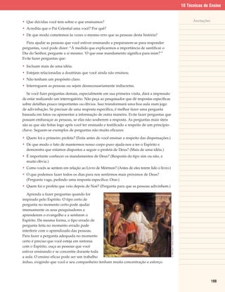 10 Técnicas de Ensino


• Que dúvidas você tem sobre o que ensinamos?                                                                                                        Anotações

• Acredita que o Pai Celestial ama você? Por quê?
• De que modo cometemos às vezes o mesmo erro que as pessoas desta história?

  Para ajudar as pessoas que você estiver ensinando a prepararem-se para responder
perguntas, você pode dizer: “À medida que explicarmos a importância de santificar o
Dia do Senhor, pergunte a si mesmo: ‘O que esse mandamento significa para mim?’”
Evite fazer perguntas que:

• Incluam mais de uma idéia.
• Estejam relacionadas a doutrinas que você ainda não ensinou.
• Não tenham um propósito claro.
• Interroguem as pessoas ou sejam desnecessariamente indiscretas.

  Se você fizer perguntas demais, especialmente em sua primeira visita, dará a impressão
de estar realizando um interrogatório. Não peça ao pesquisador que dê respostas específicas
sobre detalhes pouco importantes ou óbvios. Isso transformará uma boa aula num jogo
de adivinhação. Se precisar de uma resposta específica, é melhor fazer uma pergunta
baseada em fatos ou apresentar a informação de outra maneira. Evite fazer perguntas que
possam embaraçar as pessoas, se elas não souberem a resposta. As perguntas mais úteis
são as que são feitas logo após você ter ensinado e testificado a respeito de um princípio-
chave. Seguem-se exemplos de perguntas não muito eficazes:

• Quem foi o primeiro profeta? (Feita antes de você ensinar a respeito das dispensações.)
• De que modo o fato de mantermos nosso corpo puro ajuda-nos a ter o Espírito e
  demonstra que estamos dispostos a seguir o profeta de Deus? (Mais de uma idéia.)
• É importante conhecer os mandamentos de Deus? (Resposta do tipo sim ou não, e
  muito óbvia.)
• Como vocês se sentem em relação ao Livro de Mórmon? (Antes de eles terem lido o livro.)
• O que podemos fazer todos os dias para nos sentirmos mais próximos de Deus?
  (Pergunta vaga, pedindo uma resposta específica: Orar.)
• Quem foi o profeta que veio depois de Noé? (Pergunta para que as pessoas adivinhem.)

   Aprenda a fazer perguntas quando for
inspirado pelo Espírito. O tipo certo de
pergunta no momento certo pode ajudar
imensamente os seus pesquisadores a
aprenderem o evangelho e a sentirem o
Espírito. Da mesma forma, o tipo errado de
pergunta feita no momento errado pode
                                                                                              © 1985 Robert T. Barrett. Reprodução Proibida.




interferir com o aprendizado das pessoas.
Para fazer a pergunta adequada no momento
certo é preciso que você esteja em sintonia
com o Espírito, ouça as pessoas que você
estiver ensinando e se concentre durante toda
a aula. O ensino eficaz pode ser um trabalho
árduo, exigindo que você e seu companheiro tenham muita concentração e esforço.




                                                                                                                                                                 199
 