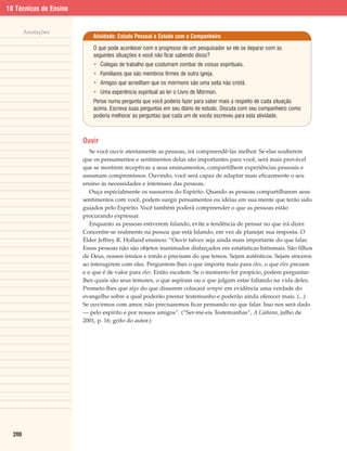 10 Técnicas de Ensino


        Anotações
                            Atividade: Estudo Pessoal e Estudo com o Companheiro

                            O que pode acontecer com o progresso de um pesquisador se ele se deparar com as
                            seguintes situações e você não ficar sabendo disso?
                            • Colegas de trabalho que costumam zombar de coisas espirituais.
                            • Familiares que são membros firmes de outra igreja.
                            • Amigos que acreditam que os mórmons são uma seita não cristã.
                            • Uma experiência espiritual ao ler o Livro de Mórmon.
                            Pense numa pergunta que você poderia fazer para saber mais a respeito de cada situação
                            acima. Escreva suas perguntas em seu diário de estudo. Discuta com seu companheiro como
                            poderia melhorar as perguntas que cada um de vocês escreveu para esta atividade.



                        Ouvir
                           Se você ouvir atentamente as pessoas, irá compreendê-las melhor. Se elas souberem
                        que os pensamentos e sentimentos delas são importantes para você, será mais provável
                        que se mostrem receptivas a seus ensinamentos, compartilhem experiências pessoais e
                        assumam compromissos. Ouvindo, você será capaz de adaptar mais eficazmente o seu
                        ensino às necessidades e interesses das pessoas.
                           Ouça especialmente os sussurros do Espírito. Quando as pessoas compartilharem seus
                        sentimentos com você, podem surgir pensamentos ou idéias em sua mente que terão sido
                        guiados pelo Espírito. Você também poderá compreender o que as pessoas estão
                        procurando expressar.
                           Enquanto as pessoas estiverem falando, evite a tendência de pensar no que irá dizer.
                        Concentre-se realmente na pessoa que está falando, em vez de planejar sua resposta. O
                        Élder Jeffrey R. Holland ensinou: “Ouvir talvez seja ainda mais importante do que falar.
                        Essas pessoas não são objetos inanimados disfarçados em estatísticas batismais. São filhos
                        de Deus, nossos irmãos e irmãs e precisam do que temos. Sejam autênticos. Sejam sinceros
                        ao interagirem com eles. Perguntem-lhes o que importa mais para eles, o que eles prezam
                        e o que é de valor para eles. Então escutem. Se o momento for propício, podem perguntar-
                        lhes quais são seus temores, o que aspiram ou o que julgam estar faltando na vida deles.
                        Prometo-lhes que algo do que disserem colocará sempre em evidência uma verdade do
                        evangelho sobre a qual poderão prestar testemunho e poderão ainda oferecer mais. (...)
                        Se ouvirmos com amor, não precisaremos ficar pensando no que falar. Isso nos será dado
                        — pelo espírito e por nossos amigos”. (“Ser-me-eis Testemunhas”, A Liahona, julho de
                        2001, p. 16; grifo do autor.)




  200
 