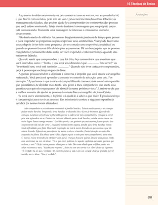 10 Técnicas de Ensino


   As pessoas também se comunicam pela maneira como se sentam, sua expressão facial,                                Anotações
o que fazem com as mãos, pelo tom de voz e pelos movimentos dos olhos. Observe as
mensagens não faladas, elas podem ajudá-lo a compreender os sentimentos das pessoas
que você estiver ensinando. Esteja atento também à mensagem que seu próprio corpo
está comunicando. Transmita uma mensagem de interesse e entusiasmo, ouvindo
sinceramente.
   Não tenha medo do silêncio. As pessoas freqüentemente precisam de tempo para pensar
e para responder as perguntas ou para expressar seus sentimentos. Você pode fazer uma
pausa depois de ter feito uma pergunta, de ter contado uma experiência espiritual ou
quando as pessoas tiverem dificuldade para expressar-se. Dê um tempo para que as pessoas
completem o pensamento delas antes de você responder, e não interrompa quando elas
estiverem falando.
   Quando sentir que compreendeu o que foi dito, faça comentários que mostrem que
você entendeu, como : “Então, o que você está dizendo é que              . Está certo?” ou
“Se entendi bem, você está sentindo            .” Quando não tiver certeza se compreendeu,
peça à pessoa que esclareça o que ela disse.
   Algumas pessoas tendem a dominar a conversa e impedir que você ensine o evangelho
restaurado. Você precisará aprender a assumir o controle da situação, com tato. Por
exemplo: “Apreciamos o que você está compartilhando conosco, mas essa é uma questão
que gostaríamos de abordar mais tarde. Vou pedir a meu companheiro que anote essa
questão para que não esqueçamos de abordá-la numa próxima visita”. Lembre-se de que
a melhor maneira de ajudar as pessoas é ensinar-lhes o evangelho de Jesus Cristo.
   Se você ouvir atentamente, o Espírito irá ajudá-lo a saber o que dizer. É preciso esforço
e concentração para ouvir as pessoas. Um missionário contou a seguinte experiência
verídica (os nomes foram alterados):
        Meu companheiro e eu estávamos ensinando a família Sanchez. Estava muito quente, e as crianças
     faziam muito barulho. Perguntei à irmã Sanchez se ela tinha lido o Livro de Mórmon. Quando ela
     começou a explicar, percebi que o filho dela agarrou o caderno do meu companheiro e começou a correr
     pela sala agitando-o no ar. Embora eu estivesse olhando para a irmã Sanchez, minha mente estava em
     outro lugar. Pensei comigo mesmo: “Está tão quente, e eu gostaria que esse menino ficasse quieto. Isso
     simplesmente não vai dar certo”. Enquanto minha mente vagava, percebi que a irmã Sanchez estava
     tendo dificuldade para falar. Uma sutil inspiração me veio à mente dizendo-me que ouvisse o que ela
     estava dizendo. Esforcei-me para afastar da mente o calor e o barulho. Prestei atenção no rosto dela
     enquanto ela falava. Ela olhava para o chão, depois erguia o rosto para meu companheiro e para mim.
     O marido estava tentando em vão fazer com que as crianças ficassem quietas. Houve uma pausa, então,
     com um tremor na voz, ela disse: “Fiz o que vocês pediram. Li aqueles capítulos que vocês queriam que
     eu lesse, e orei.” Ela fez outra pausa e olhou para o chão. Deu uma olhada para os filhos, então seu
     olhar encontrou o meu. “Recebi uma resposta”, disse ela com um sorriso e os olhos cheios de lágrimas.
     “É verdade. Eu sei que é verdade.” O Espírito encheu a sala. Com um coração cheio de gratidão por ter
     ouvido, sorri e disse: “Sim, é verdade”.




                                                                                                                                201
 