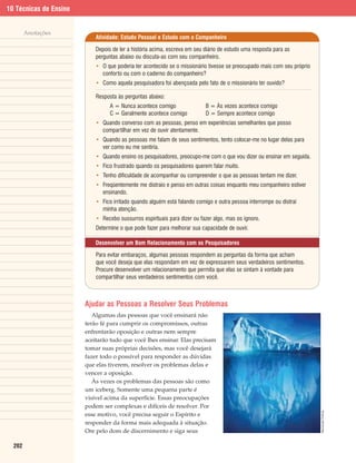 10 Técnicas de Ensino


        Anotações
                            Atividade: Estudo Pessoal e Estudo com o Companheiro

                            Depois de ler a história acima, escreva em seu diário de estudo uma resposta para as
                            perguntas abaixo ou discuta-as com seu companheiro.
                            • O que poderia ter acontecido se o missionário tivesse se preocupado mais com seu próprio
                              conforto ou com o caderno do companheiro?
                            • Como aquela pesquisadora foi abençoada pelo fato de o missionário ter ouvido?

                            Resposta às perguntas abaixo:
                                  A = Nunca acontece comigo                B = Às vezes acontece comigo
                                  C = Geralmente acontece comigo           D = Sempre acontece comigo
                            • Quando converso com as pessoas, penso em experiências semelhantes que posso
                              compartilhar em vez de ouvir atentamente.
                            • Quando as pessoas me falam de seus sentimentos, tento colocar-me no lugar delas para
                              ver como eu me sentiria.
                            • Quando ensino os pesquisadores, preocupo-me com o que vou dizer ou ensinar em seguida.
                            • Fico frustrado quando os pesquisadores querem falar muito.
                            • Tenho dificuldade de acompanhar ou compreender o que as pessoas tentam me dizer.
                            • Freqüentemente me distraio e penso em outras coisas enquanto meu companheiro estiver
                              ensinando.
                            • Fico irritado quando alguém está falando comigo e outra pessoa interrompe ou distrai
                              minha atenção.
                            • Recebo sussurros espirituais para dizer ou fazer algo, mas os ignoro.
                            Determine o que pode fazer para melhorar sua capacidade de ouvir.

                            Desenvolver um Bom Relacionamento com os Pesquisadores

                            Para evitar embaraços, algumas pessoas respondem as perguntas da forma que acham
                            que você deseja que elas respondam em vez de expressarem seus verdadeiros sentimentos.
                            Procure desenvolver um relacionamento que permita que elas se sintam à vontade para
                            compartilhar seus verdadeiros sentimentos com você.



                        Ajudar as Pessoas a Resolver Seus Problemas
                           Algumas das pessoas que você ensinará não
                        terão fé para cumprir os compromissos, outras
                        enfrentarão oposição e outras nem sempre
                        aceitarão tudo que você lhes ensinar. Elas precisam
                        tomar suas próprias decisões, mas você desejará
                        fazer todo o possível para responder as dúvidas
                        que elas tiverem, resolver os problemas delas e
                        vencer a oposição.
                           Às vezes os problemas das pessoas são como
                        um iceberg. Somente uma pequena parte é
                        visível acima da superfície. Essas preocupações
                        podem ser complexas e difíceis de resolver. Por
                                                                                                                         Reprodução Proibida.




                        esse motivo, você precisa seguir o Espírito e
                        responder da forma mais adequada à situação.
                        Ore pelo dom de discernimento e siga seus

  202
 