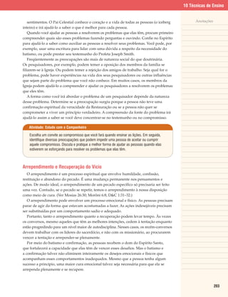 10 Técnicas de Ensino


    sentimentos. O Pai Celestial conhece o coração e a vida de todas as pessoas (o iceberg         Anotações
inteiro) e irá ajudá-lo a saber o que é melhor para cada pessoa.
    Quando você ajudar as pessoas a resolverem os problemas que elas têm, procure primeiro
compreender quais são esses problemas fazendo perguntas e ouvindo. Confie no Espírito
para ajudá-lo a saber como auxiliar as pessoas a resolver seus problemas. Você pode, por
exemplo, usar uma escritura para lidar com uma dúvida a respeito da necessidade do
batismo, ou pode prestar seu testemunho do Profeta Joseph Smith.
    Freqüentemente as preocupações são mais de natureza social do que doutrinária.
Os pesquisadores, por exemplo, podem temer a oposição dos membros da família se
filiarem-se à Igreja. Ou podem temer a rejeição dos amigos de trabalho. Seja qual for o
problema, pode haver experiências na vida dos seus pesquisadores ou outras influências
que sejam parte do problema que você não conhece. Em muitos casos, os membros da
Igreja podem ajudá-lo a compreender e ajudar os pesquisadores a resolverem os problemas
que eles têm.
    A forma como você irá abordar o problema de um pesquisador depende da natureza
desse problema. Determine se a preocupação surgiu porque a pessoa não teve uma
confirmação espiritual da veracidade da Restauração ou se a pessoa não quer se
comprometer a viver um princípio verdadeiro. A compreensão da fonte do problema irá
ajudá-lo assim a saber se você deve concentrar-se no testemunho ou no compromisso.

   Atividade: Estudo com o Companheiro

    Escolha um convite ao compromisso que você fará quando ensinar as lições. Em seguida,
    identifique diversas preocupações que podem impedir uma pessoa de aceitar ou cumprir
    aquele compromisso. Discuta e pratique a melhor forma de ajudar as pessoas quando elas
    estiverem se esforçando para resolver os problemas que elas têm.



Arrependimento e Recuperação do Vício
   O arrependimento é um processo espiritual que envolve humildade, confissão,
restituição e abandono do pecado. É uma mudança permanente nos pensamentos e
ações. De modo ideal, o arrependimento de um pecado específico só precisaria ser feito
uma vez. Contudo, se o pecado se repetir, temos o arrependimento à nossa disposição
como meio de cura. (Ver Mosias 26:30; Morôni 6:8; D&C 1:31–32.)
   O arrependimento pode envolver um processo emocional e físico. As pessoas precisam
parar de agir da forma que estavam acostumadas a fazer. As ações indesejáveis precisam
ser substituídas por um comportamento sadio e adequado.
   Portanto, tanto o arrependimento quanto a recuperação podem levar tempo. Às vezes
os conversos, mesmo aqueles que têm as melhores intenções, cedem à tentação enquanto
estão progredindo para um nível maior de autodisciplina. Nesses casos, os recém-conversos
devem trabalhar com os líderes do sacerdócio, e não com os missionário, ao procurarem
vencer a tentação e arrepender-se plenamente.
   Por meio do batismo e confirmação, as pessoas recebem o dom do Espírito Santo,
que fortalecerá a capacidade que elas têm de vencer esses desafios. Mas o batismo e
a confirmação talvez não eliminem inteiramente os desejos emocionais e físicos que
acompanham esses comportamentos inadequados. Mesmo que a pessoa tenha algum
sucesso a princípio, uma maior cura emocional talvez seja necessária para que ela se
arrependa plenamente e se recupere.



                                                                                                               203
 