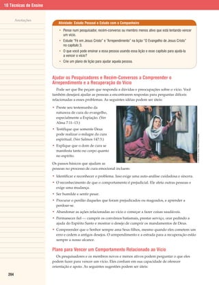 10 Técnicas de Ensino


        Anotações
                           Atividade: Estudo Pessoal e Estudo com o Companheiro

                            • Pense num pesquisador, recém-converso ou membro menos ativo que está tentando vencer
                              um vício.
                            • Estude “Fé em Jesus Cristo” e “Arrependimento” na lição “O Evangelho de Jesus Cristo”
                              no capítulo 3.
                            • O que você pode ensinar a essa pessoa usando essa lição e esse capítulo para ajudá-la
                              a vencer o vício?
                            • Crie um plano de lição para ajudar aquela pessoa.



                        Ajudar os Pesquisadores e Recém-Conversos a Compreender o
                        Arrependimento e a Recuperação do Vício
                           Pode ser que lhe peçam que responda a dúvidas e preocupações sobre o vício. Você
                        também desejará ajudar as pessoas a encontrarem respostas para perguntas difíceis
                        relacionadas a esses problemas. As seguintes idéias podem ser úteis:

                        • Preste seu testemunho da
                          natureza de cura do evangelho,
                          especialmente a Expiação. (Ver
                          Alma 7:11–13.)
                        • Testifique que somente Deus
                          pode realizar o milagre da cura




                                                                                                                      © 2000 Simon Dewey. Reprodução Proibida.
                          espiritual. (Ver Salmos 147:3.)
                        • Explique que o dom de cura se
                          manifesta tanto no corpo quanto
                          no espírito.

                        Os passos básicos que ajudam as
                        pessoas no processo de cura emocional incluem:

                        • Identificar e reconhecer o problema. Isso exige uma auto-análise cuidadosa e sincera.
                        • O reconhecimento de que o comportamento é prejudicial. Ele afeta outras pessoas e
                          exige uma mudança.
                        • Ser humilde e sentir pesar.
                        • Procurar o perdão daqueles que foram prejudicados ou magoados, e aprender a
                          perdoar-se.
                        • Abandonar as ações relacionadas ao vício e começar a fazer coisas saudáveis.
                        • Permanecer fiel — cumprir os convênios batismais, prestar serviço, orar pedindo a
                          ajuda do Espírito Santo e mostrar o desejo de cumprir os mandamentos de Deus.
                        • Compreender que o Senhor sempre ama Seus filhos, mesmo quando eles cometem um
                          erro e cedem a antigos desejos. O arrependimento e a estrada para a recuperação estão
                          sempre a nosso alcance.

                        Plano para Vencer um Comportamento Relacionado ao Vício
                           Os pesquisadores e os membros novos e menos ativos podem perguntar o que eles
                        podem fazer para vencer um vício. Eles confiam em sua capacidade de oferecer
                        orientação e apoio. As seguintes sugestões podem ser úteis:

  204
 