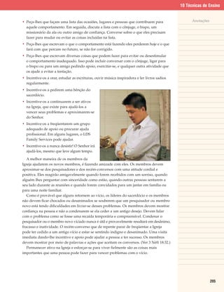 10 Técnicas de Ensino


• Peça-lhes que façam uma lista das ocasiões, lugares e pessoas que contribuem para                Anotações
  aquele comportamento. Em seguida, discuta a lista com o cônjuge, o bispo, um
  missionário da ala ou outro amigo de confiança. Converse sobre o que eles precisam
  fazer para mudar ou evitar as coisas incluídas na lista.
• Peça-lhes que escrevam o que o comportamento está fazendo eles perderem hoje e o que
  fará com que percam no futuro, se não for corrigido.
• Peça-lhes que escrevam diversas coisas que podem fazer para evitar ou desestimular
  o comportamento inadequado. Isso pode incluir conversar com o cônjuge, ligar para
  o bispo ou para um amigo pedindo apoio, exercitar-se, e qualquer outra atividade que
  os ajude a evitar a tentação.
• Incentive-os a orar, estudar as escrituras, ouvir música inspiradora e ler livros sadios
  regularmente.
• Incentive-os a pedirem uma bênção do
  sacerdócio.
• Incentive-os a continuarem a ser ativos
  na Igreja, que existe para ajudá-los a
  vencer seus problemas e aproximarem-se
  do Senhor.
• Incentive-os a freqüentarem um grupo
  adequado de apoio ou procurar ajuda
  profissional. Em alguns lugares, o LDS
  Family Services pode ajudar.
• Incentive-os a nunca desistir! O Senhor irá
  ajudá-los, mesmo que leve algum tempo.

   A melhor maneira de os membros da
Igreja ajudarem os novos membros, é fazendo amizade com eles. Os membros devem
aproximar-se dos pesquisadores e dos recém-conversos com uma atitude cordial e
positiva. Eles reagirão amigavelmente quando forem recebidos com um sorriso, quando
alguém lhes perguntar com sinceridade como estão, quando outras pessoas sentarem a
seu lado durante as reuniões e quando forem convidados para um jantar em família ou
para uma noite familiar.
   Como é provável que alguns retornem ao vício, os líderes do sacerdócio e os membros
não devem ficar chocados ou desanimados se souberem que um pesquisador ou membro
novo está tendo dificuldades em livrar-se desses problemas. Os membros devem mostrar
confiança na pessoa e não a condenarem se ela ceder a um antigo desejo. Devem lidar
com o problema como se fosse uma recaída temporária e compreensível. Condenar o
pesquisador ou o membro novo viciado nunca é útil e provavelmente resultará em desânimo,
fracasso e inatividade. O recém-converso que de repente parar de freqüentar a Igreja
pode ter cedido a um antigo vício e estar se sentindo indigno e desanimado. Uma visita
imediata dando-lhe incentivo e apoio pode ajudar a pessoa a ter sucesso. Os membros
devem mostrar por meio de palavras e ações que aceitam os conversos. (Ver 3 Néfi 18:32.)
   Permanecer ativo na Igreja e esforçar-se para viver fielmente são as coisas mais
importantes que uma pessoa pode fazer para vencer problemas com o vício.




                                                                                                               205
 